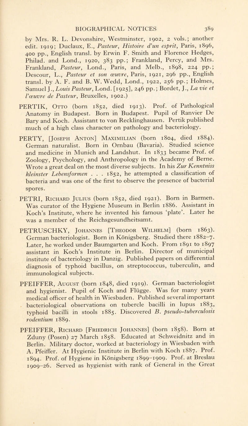 by Mrs. R. L. Devonshire, Westminster, 1902, 2 vols.; another edit. 1919; Duclaux, E., Pasteur, Histoire d’un esprit, Paris, 1896, 400 pp., English transl. by Erwin F. Smith and Florence Hedges, Philad. and Lond., 1920, 383 pp.; Frankland, Percy, and Mrs. Frankland, Pasteur, Lond., Paris, and Melb., 1898, 224 pp.; Descour, L., Pasteur et son oeuvre, Paris, 1921, 296 pp., English transl. by A. F. and B. W. Wedd, Lond., 1922, 256 pp.; Holmes, Samuel J., Louis Pasteur, Lond. [1925], 246 pp.; Bordet, J., La vie et Voeuvre de Pasteur, Bruxelles, 1902.) PERTIK, Otto (born 1852, died 1913). Prof, of Pathological Anatomy in Budapest. Born in Budapest. Pupil of Ranvier De Bary and Koch. Assistant to von Recklinghausen. Pertik published much of a high class character on pathology and bacteriology. PERTY, [Joseph Anton] Maximilian (born 1804, died 1884). German naturalist. Born in Ornbau (Bavaria). Studied science and medicine in Munich and Landshut. In 1833 became Prof, of Zoology, Psychology, and Anthropology in the Academy of Berne. Wrote a great deal on the most diverse subjects. In his Zur Kenntniss kleinster Lebensformen . . . 1852, he attempted a classification of bacteria and was one of the first to observe the presence of bacterial spores. PETRI, Richard Julius (born 1852, died 1921). Born in Barmen. Was curator of the Hygiene Museum in Berlin 1886. Assistant in Koch’s Institute, where he invented his famous ‘plate’. Later he was a member of the Reichsgesundheitsamt. PETRUSCHKY, Johannes [Theodor Wilhelm] (born 1863). German bacteriologist. Born in Konigsberg. Studied there 1882-7. Later, he worked under Baumgarten and Koch. From 1891 to 1897 assistant in Koch’s Institute in Berlin. Director of municipal institute of bacteriology in Danzig. Published papers on differential diagnosis of typhoid bacillus, on streptococcus, tuberculin, and immunological subjects. PFEIFFER, August (born 1848, died 1919). German bacteriologist and hygienist. Pupil of Koch and Fliigge. Was for many years medical officer of health in Wiesbaden. Published several important bacteriological observations on tubercle bacilli in lupus 1883, typhoid bacilli in stools 1885. Discovered B. pseudo-tuberculosis rodentium 1889. PFEIFFER, Richard [Friedrich Johannes] (born 1858). Born at Zduny (Posen) 27 March 1858. Educated at Schweidnitz and in Berlin. Military doctor, worked at bacteriology in Wiesbaden with A. Pfeiffer. At Hygienic Institute in Berlin with Koch 1887. Prof. 1894. Prof, of Hygiene in Konigsberg 1899-1909. Prof, at Breslau 1909-26. Served as hygienist with rank of General in the Great