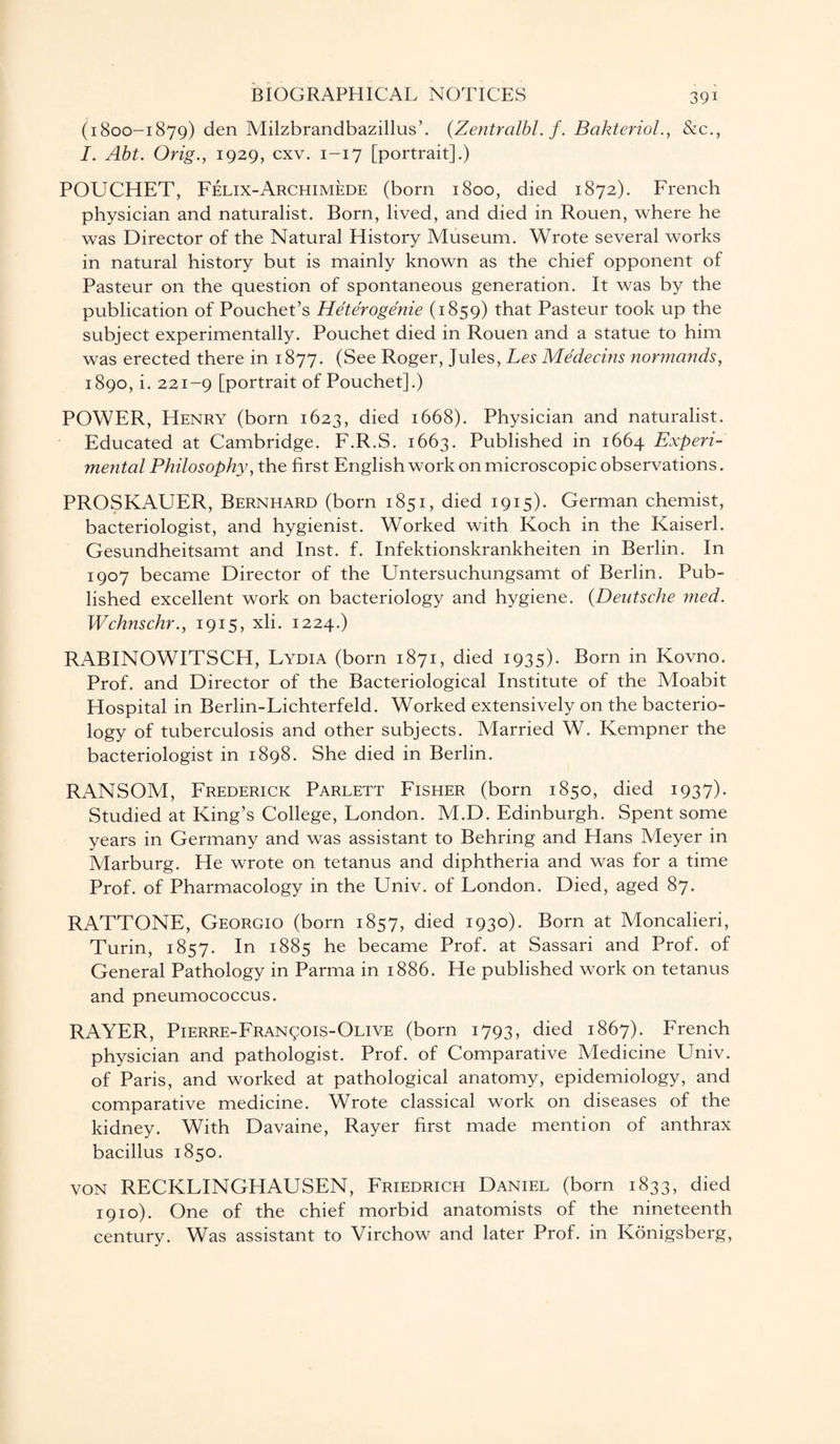(1800-1879) den Milzbrandbazillus’. (Zentralbl. f. Bakteriol., &c., I. Abt. Orig., 1929, cxv. 1-17 [portrait].) POUCHET, Felix-Archimede (born 1800, died 1872). French physician and naturalist. Born, lived, and died in Rouen, where he was Director of the Natural History Museum. Wrote several works in natural history but is mainly known as the chief opponent of Pasteur on the question of spontaneous generation. It was by the publication of Pouchet’s Heterogenie (1859) that Pasteur took up the subject experimentally. Pouchet died in Rouen and a statue to him was erected there in 1877. (See Roger, Jules, Les Medecins normands, 1890, i. 221-9 [portrait of Pouchet].) POWER, Henry (born 1623, died 1668). Physician and naturalist. Educated at Cambridge. F.R.S. 1663. Published in 1664 Experi¬ mental Philosophy, the first English work on microscopic observations. PROSKAUER, Bernhard (born 1851, died 1915). German chemist, bacteriologist, and hygienist. Worked with Koch in the Kaiserl. Gesundheitsamt and Inst. f. Infektionskrankheiten in Berlin. In 1907 became Director of the Untersuchungsamt of Berlin. Pub¬ lished excellent work on bacteriology and hygiene. (Deutsche med. Wchnschr., 1915, xli. 1224.) RABINOWITSCH, Lydia (born 1871, died 1935). Born in Kovno. Prof, and Director of the Bacteriological Institute of the Moabit Hospital in Berlin-Lichterfeld. Worked extensively on the bacterio¬ logy of tuberculosis and other subjects. Married W. Kempner the bacteriologist in 1898. She died in Berlin. RANSOM, Frederick Parlett Fisher (born 1850, died 1937). Studied at King’s College, London. M.D. Edinburgh. Spent some years in Germany and was assistant to Behring and Hans Meyer in Marburg. He wrote on tetanus and diphtheria and was for a time Prof, of Pharmacology in the Univ. of London. Died, aged 87. RATTONE, Georgio (born 1857, died 1930). Born at Moncalieri, Turin, 1857. In 1885 he became Prof, at Sassari and Prof, of General Pathology in Parma in 1886. He published work on tetanus and pneumococcus. RAYER, Pierre-Fran^ois-Olive (born 1793, died 1867). French physician and pathologist. Prof, of Comparative Medicine Univ. of Paris, and worked at pathological anatomy, epidemiology, and comparative medicine. Wrote classical work on diseases of the kidney. With Davaine, Rayer first made mention of anthrax bacillus 1850. von RECKLINGHAUSEN, Friedrich Daniel (born 1833, died 1910). One of the chief morbid anatomists of the nineteenth century. Was assistant to Virchow and later Prof, in Konigsberg,