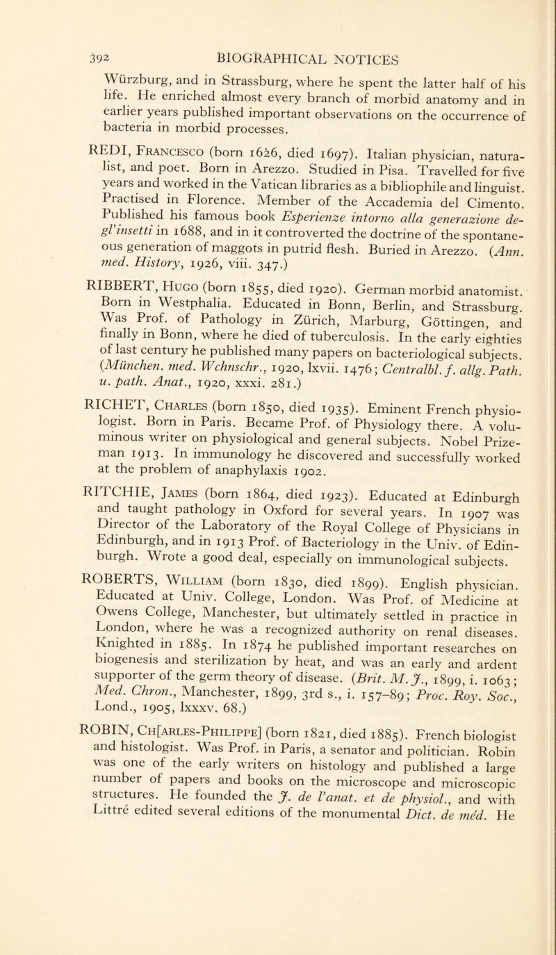 Wurzburg, and in Strassburg, where he spent the latter half of his life. He enriched almost every branch of morbid anatomy and in earlier years published important observations on the occurrence of bacteria in morbid processes. REDI, Francesco (born 1626, died 1697). Italian physician, natura¬ list, and poet. Born in Arezzo. Studied in Pisa. Travelled for five years and worked in the Vatican libraries as a bibliophile and linguist. Practised in Florence. Member of the Accademia del Cimento. Published his famous book Esperienze intorno alia generazione de- gVinsetti in 1688, and in it controverted the doctrine of the spontane¬ ous generation of maggots in putrid flesh. Buried in Arezzo. {Ann. med. History, 1926, viii. 347.) RIBBERT, Hugo (born 1855, died 1920). German morbid anatomist. Born in Vi'estphalia. Educated in Bonn, Berlin, and Strassburg. Was Prof, of Pathology in Zurich, Marburg, Gottingen, and finally in Bonn, where he died of tuberculosis. In the early eighties of last century he published many papers on bacteriological subjects. {Munchen. med. Wchnschr., 1920, Ixvii. 1476; Centralbl.f. allg.Path. u. path. Anat., 1920, xxxi. 281.) RICHET, Charles (born 1850, died 1935). Eminent French physio¬ logist. Born in Paris. Became Prof, of Physiology there. A volu¬ minous writer on physiological and general subjects. Nobel Prize¬ man 1913* In immunology he discovered and successfully worked at the problem of anaphylaxis 1902. RITCHIE, James (born 1864, died 1923). Educated at Edinburgh and taught pathology in Oxford for several years. In 1907 was Diiector of the Laboratory of the Royal College of Physicians in Edinburgh, and in 1913 Prof, of Bacteriology in the Univ. of Edin¬ burgh. Wrote a good deal, especially on immunological subjects. ROBERTS, William (born 1830, died 1899). English physician. Educated at Univ. College, London. Was Prof, of Medicine at Owens College, Manchester, but ultimately settled in practice in London, where he was a recognized authority on renal diseases. Knighted in 1885. In 1874 he published important researches on biogenesis and sterilization by heat, and was an early and ardent supporter of the germ theory of disease. {Brit. M. jf., 1899, i. 1063 ; Med. Chron., Manchester, 1899, 3rd s., i. 157-89; Proc. Roy. Soc.[ Lond., 1905, lxxxv. 68.) ROBIN, Ch[arles-Philippe] (born 1821, died 1885). French biologist and histologist. Was Prof, in Paris, a senator and politician. Robin was one of the early writers on histology and published a large number of papers and books on the microscope and microscopic structures. He founded the J. de Vanat. et de physiol., and with Littre edited several editions of the monumental Diet, de med. He