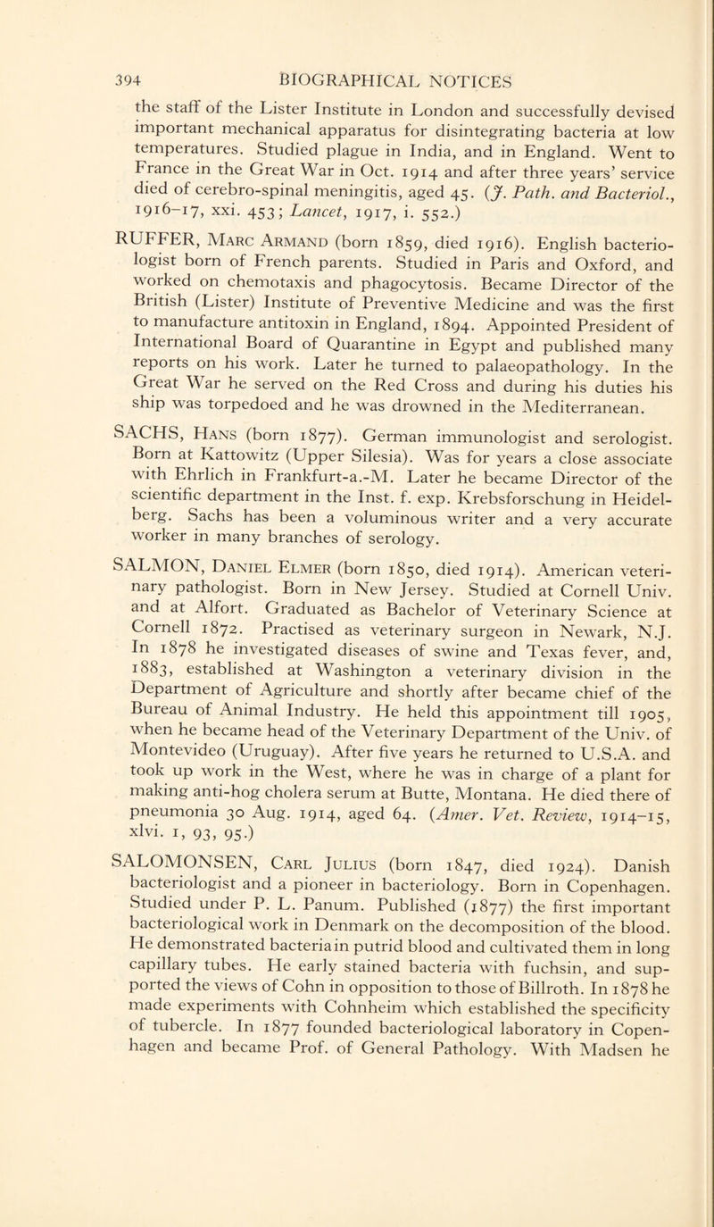 the staff of the Lister Institute in London and successfully devised important mechanical apparatus for disintegrating bacteria at low temperatures. Studied plague in India, and in England. Went to France in the Great War in Oct. 1914 and after three years’ service died of cerebro-spinal meningitis, aged 45. (J. Path, and Bacteriol., 1916-17, xxi. 453; Lancet, 1917, i. 552.) RUFFER, Marc Armand (born 1859, died 1916). English bacterio¬ logist born of French parents. Studied in Paris and Oxford, and worked on chemotaxis and phagocytosis. Became Director of the British (Lister) Institute of Preventive Medicine and was the first to manufacture antitoxin in England, 1894. Appointed President of International Board of Quarantine in Egypt and published many reports on his work. Later he turned to palaeopathology. In the Great War he served on the Red Cross and during his duties his ship was torpedoed and he was drowned in the Mediterranean. SACHS, Hans (born 1877). German immunologist and serologist. Born at Kattowitz (Upper Silesia). Was for years a close associate with Ehrlich in Frankfurt-a.-M. Later he became Director of the scientific department in the Inst. f. exp. Krebsforschung in Heidel¬ berg. Sachs has been a voluminous writer and a very accurate worker in many branches of serology. SALMON, Daniel Elmer (born 1850, died 1914). American veteri¬ nary pathologist. Born in New Jersey. Studied at Cornell Univ. and at Alfort. Graduated as Bachelor of Veterinary Science at Cornell 1872. Practised as veterinary surgeon in Newark, N.J. In 1878 he investigated diseases of swine and Texas fever, and, 1:883, established at Washington a veterinary division in the Department of Agriculture and shortly after became chief of the Bureau of Animal Industry. He held this appointment till 1905, when he became head of the Veterinary Department of the Univ. of Montevideo (Uruguay). After five years he returned to U.S.A. and took up work in the West, where he was in charge of a plant for making anti-hog cholera serum at Butte, Montana. He died there of pneumonia 30 Aug. 1914, aged 64. (Amer. Vet. Review, 1914—15, xlvi. 1, 93, 95.) SALOMONSEN, Carl Julius (born 1847, died 1924). Danish bacteriologist and a pioneer in bacteriology. Born in Copenhagen. Studied under P. L. Panum. Published (1877) the first important bacteriological work in Denmark on the decomposition of the blood. He demonstrated bacteria in putrid blood and cultivated them in long capillary tubes. He early stained bacteria with fuchsin, and sup¬ ported the views of Cohn in opposition to those of Billroth. In 1878 he made experiments with Cohnheim which established the specificity of tubercle. In 1877 founded bacteriological laboratory in Copen¬ hagen and became Prof, of General Pathology. With Madsen he