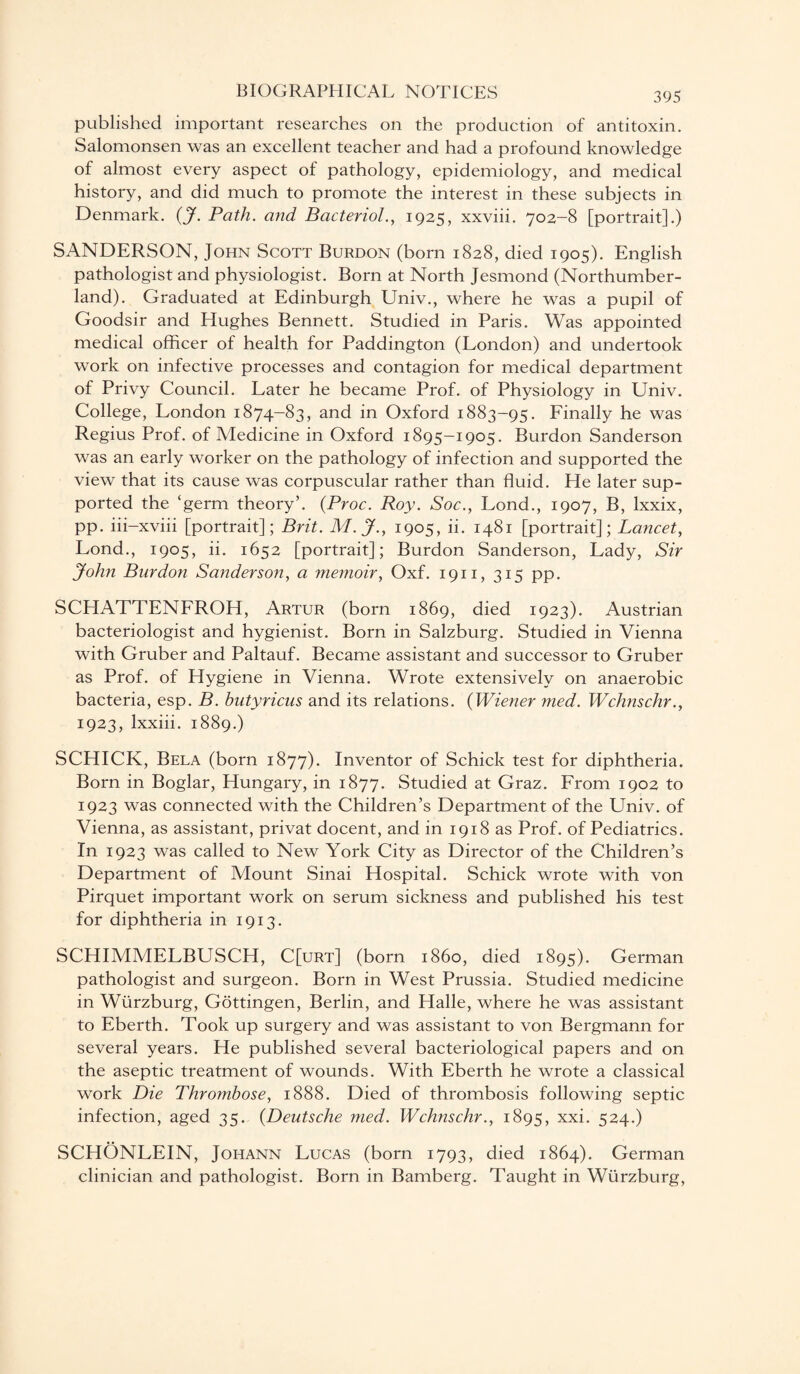 published important researches on the production of antitoxin. Salomonsen was an excellent teacher and had a profound knowledge of almost every aspect of pathology, epidemiology, and medical history, and did much to promote the interest in these subjects in Denmark. (J. Path, and Bacteriol., 1925, xxviii. 702-8 [portrait].) SANDERSON, John Scott Burdon (born 1828, died 1905). English pathologist and physiologist. Born at North Jesmond (Northumber¬ land). Graduated at Edinburgh Univ., where he was a pupil of Goodsir and Hughes Bennett. Studied in Paris. Was appointed medical officer of health for Paddington (London) and undertook work on infective processes and contagion for medical department of Privy Council. Later he became Prof, of Physiology in Univ. College, London 1874-83, and in Oxford 1883-95. Finally he was Regius Prof, of Medicine in Oxford 1895-1905. Burdon Sanderson was an early worker on the pathology of infection and supported the view that its cause was corpuscular rather than fluid. He later sup¬ ported the ‘germ theory’. (.Proc. Roy. Soc., Lond., 1907, B, lxxix, pp. iii-xviii [portrait]; Brit. M.J., 1905, ii. 1481 [portrait]; Lancet, Lond., 1905, ii. 1652 [portrait]; Burdon Sanderson, Lady, Sir John Burdon Sanderson, a memoir, Oxf. 1911, 315 pp. SCHATTENFROH, Artur (born 1869, died 1923). Austrian bacteriologist and hygienist. Born in Salzburg. Studied in Vienna with Gruber and Paltauf. Became assistant and successor to Gruber as Prof, of Hygiene in Vienna. Wrote extensively on anaerobic bacteria, esp. B. hutyricus and its relations. (Wiener med. Wchnschr., 1923, lxxiii. 1889.) SCHICK, Bela (born 1877). Inventor of Schick test for diphtheria. Born in Boglar, Hungary, in 1877. Studied at Graz. From 1902 to 1923 was connected with the Children’s Department of the Univ. of Vienna, as assistant, privat docent, and in 1918 as Prof, of Pediatrics. In 1923 was called to New York City as Director of the Children’s Department of Mount Sinai Hospital. Schick wrote with von Pirquet important work on serum sickness and published his test for diphtheria in 1913. SCHIMMELBUSCH, C[urt] (born i860, died 1895). German pathologist and surgeon. Born in West Prussia. Studied medicine in Wurzburg, Gottingen, Berlin, and Halle, where he was assistant to Eberth. Took up surgery and was assistant to von Bergmann for several years. He published several bacteriological papers and on the aseptic treatment of wounds. With Eberth he wrote a classical work Die Thrombose, 1888. Died of thrombosis following septic infection, aged 35. (Deutsche med. Wchnschr., 1895, xxi. 524.) SCHONLEIN, Johann Lucas (born 1793, died 1864). German clinician and pathologist. Born in Bamberg. Taught in Wurzburg,