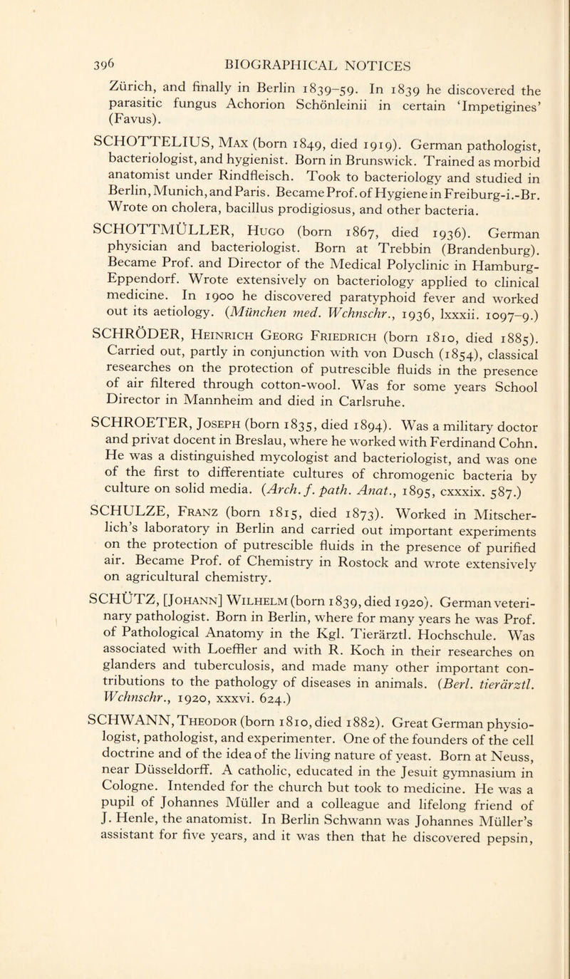 Zurich, and finally in Berlin 1839—59. In 1839 he discovered the parasitic fungus Achorion Schonleinii in certain Tmpetigines’ (Favus). SCHOTTELIUS, Max (born 1849, died 1919). German pathologist, bacteriologist, and hygienist. Born in Brunswick. Trained as morbid anatomist under Rindfleisch. Took to bacteriology and studied in Berlin, Munich, and Paris. Became Prof, of Hygienein Freiburg-i.-Br. Wrote on cholera, bacillus prodigiosus, and other bacteria. SCHOTTMULLER, Hugo (born 1867, died 1936). German physician and bacteriologist. Born at Trebbin (Brandenburg). Became Prof, and Director of the Medical Polyclinic in Hamburg- Eppendorf. Wrote extensively on bacteriology applied to clinical medicine. In 1900 he discovered paratyphoid fever and worked out its aetiology. (Milnchen med. Wchnschr., 1936, lxxxii. 1097-9.) SCHRODER, Heinrich Georg Friedrich (born 1810, died 1885). Carried out, partly in conjunction with von Dusch (1854), classical researches on the protection of putrescible fluids in the presence of air filtered through cotton-wool. Was for some years School Director in Mannheim and died in Carlsruhe. SCHROEd ER, Joseph (born 1835, died 1894). Was a military doctor and privat docent in Breslau, where he worked with Ferdinand Cohn. He was a distinguished mycologist and bacteriologist, and was one of the first to differentiate cultures of chromogenic bacteria by culture on solid media. (Arch.f. path. Anat., 1895, cxxxix. 587.) SCHULZE, Franz (born 1815, died 1873). Worked in Mitscher- lich’s laboratory in Berlin and carried out important experiments on the protection of putrescible fluids in the presence of purified air. Became Prof, of Chemistry in Rostock and wrote extensively on agricultural chemistry. SCHUTZ, [Johann] Wilhelm (born 1839, died 1920). German veteri¬ nary pathologist. Born in Berlin, where for many years he was Prof, of Pathological Anatomy in the Kgl. Tierarztl. Hochschule. Was associated with Loeffler and with R. Koch in their researches on glanders and tuberculosis, and made many other important con¬ tributions to the pathology of diseases in animals. (Berl. tierarztl. Wchnschr., 1920, xxxvi. 624.) SCHWANN, Theodor (born 1810, died 1882). Great German physio¬ logist, pathologist, and experimenter. One of the founders of the cell doctrine and of the idea of the living nature of yeast. Born at Neuss, near Diisseldorff. A catholic, educated in the Jesuit gymnasium in Cologne. Intended for the church but took to medicine. He was a pupil of Johannes Muller and a colleague and lifelong friend of J. Henle, the anatomist. In Berlin Schwann was Johannes Muller’s assistant for five years, and it was then that he discovered pepsin,