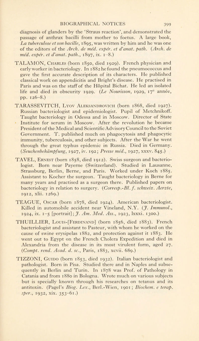 diagnosis of glanders by the ‘Straus reaction’, and demonstrated the passage of anthrax bacilli from mother to foetus. A large book, La tuberculose et son bacille, 1895, was written by him and he was one of the editors of the Arch, de med. exper. et d’anat. path. {Arch, de med. exper. et d’anat. path., 1897, ix. 1-8.) TALAMON, Charles (born 1850, died 1929). French physician and early worker in bacteriology. In 1882 he found the pneumococcus and gave the first accurate description of its characters. He published classical work on appendicitis and Bright’s disease. He practised in Paris and was on the staff of the Hopital Bichat. He led an isolated life and died in obscurity 1929. (Le Nourisson, 1929, iye annee, pp. 126-8.) TARASSEVITCH, Lyov Aleksandrovich (born 1868, died 1927). Russian bacteriologist and epidemiologist. Pupil of Metchnikoff. Taught bacteriology in Odessa and in Moscow. Director of State Institute for serum in Moscow. After the revolution he became President of the Medical and Scientific Advisory Council to the Soviet Government. T. published much on phagocytosis and phagocytic immunity, tuberculosis, and other subjects. After the War he went through the great typhus epidemic in Russia. Died in Germany. (Seuchenbekampfung, 1927, iv. 192; Presse med., 1927, xxxv. 845.) TAVEL, Ernest (born 1858, died 1912). Swiss surgeon and bacterio¬ logist. Born near Payerne (Switzerland). Studied in Lausanne, Strassburg, Berlin, Berne, and Paris. Worked under Koch 1885. Assistant to Kocher the surgeon. Taught bacteriology in Berne for many years and practised as a surgeon there. Published papers on bacteriology in relation to surgery. {Corresp.-Bl. f. schweiz. Aerzte, 1912, xlii. 1269.) TEAGUE, Oscar (born 1878, died 1924). American bacteriologist. Killed in automobile accident near Vineland, N.Y. (jf. Immunol., 1924, ix. 1-5 [portrait];^. Am. Med. Ass., 1923, lxxxi. 1300.) THUILLIER, Louis-[Ferdinand] (born 1856, died 1883). French bacteriologist and assistant to Pasteur, with whom he worked on the cause of swine erysipelas 1882, and protection against it 1883. He went out to Egypt on the French Cholera Expedition and died in Alexandria from the disease in its most virulent form, aged 27. {Compt. rend. Acad. d. sc., Paris, 1883, xcvii. 689.) TIZZONI, Guido (born 1853, died 1932). Italian bacteriologist and pathologist. Born in Pisa. Studied there and in Naples and subse¬ quently in Berlin and Turin. In 1878 was Prof, of Pathology in Catania and from 1880 in Bologna. Wrote much on various subjects but is specially known through his researches on tetanus and its antitoxin. (Pagel’s Biog. Lex., Berl.-Wien, 1901; Biochem. e terap. sper., 1932, xix. 353-61.)
