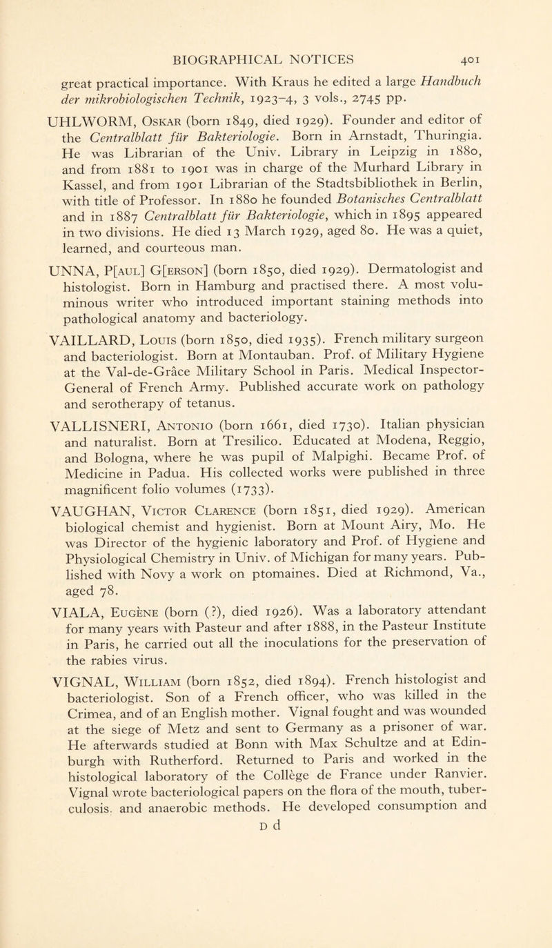 great practical importance. With Kraus he edited a large Handbuch der mikrobiologischen Technik, 1923-4, 3 vols., 2745 pp. UHLWORM, Oskar (born 1849, died 1929). Founder and editor of the Centralblatt fur Bakteriologie. Born in Arnstadt, Thuringia. He was Librarian of the Univ. Library in Leipzig in 1880, and from 1881 to 1901 was in charge of the Murhard Library in Kassel, and from 1901 Librarian of the Stadtsbibliothek in Berlin, with title of Professor. In 1880 he founded Botanisches Centralblatt and in 1887 Centralblatt fur Bakteriologie, which in 1895 appeared in two divisions. He died 13 March 1929, aged 80. He was a quiet, learned, and courteous man. UNNA, P[aul] G[erson] (born 1850, died 1929). Dermatologist and histologist. Born in Hamburg and practised there. A most volu¬ minous writer who introduced important staining methods into pathological anatomy and bacteriology. VAILLARD, Louis (born 1850, died 1935). French military surgeon and bacteriologist. Born at Montauban. Prof, of Military Hygiene at the Val-de-Grace Military School in Paris. Medical Inspector- General of French Army. Published accurate work on pathology and serotherapy of tetanus. VALLISNERI, Antonio (born 1661, died 1730). Italian physician and naturalist. Born at Tresilico. Educated at Modena, Reggio, and Bologna, where he was pupil of Malpighi. Became Prof, of Medicine in Padua. His collected works were published in three magnificent folio volumes (1733). VAUGHAN, Victor Clarence (born 1851, died 1929)- American biological chemist and hygienist. Born at Mount Airy, Mo. He was Director of the hygienic laboratory and Prof, of Hygiene and Physiological Chemistry in Univ. of Michigan for many years. Pub¬ lished with Novy a work on ptomaines. Died at Richmond, Va., aged 78. VIALA, Eugene (born (.?), died 1926). Was a laboratory attendant for many years with Pasteur and after 1888, in the Pasteur Institute in Paris, he carried out all the inoculations for the preservation of the rabies virus. VIGNAL, William (born 1852, died 1894). French histologist and bacteriologist. Son of a French officer, who was killed in the Crimea, and of an English mother. Vignal fought and was wounded at the siege of Metz and sent to Germany as a prisoner of war. He afterwards studied at Bonn with Max Schultze and at Edin¬ burgh with Rutherford. Returned to Paris and worked in the histological laboratory of the College de France under Ranvier. Vignal wrote bacteriological papers on the flora of the mouth, tuber¬ culosis. and anaerobic methods. He developed consumption and D d