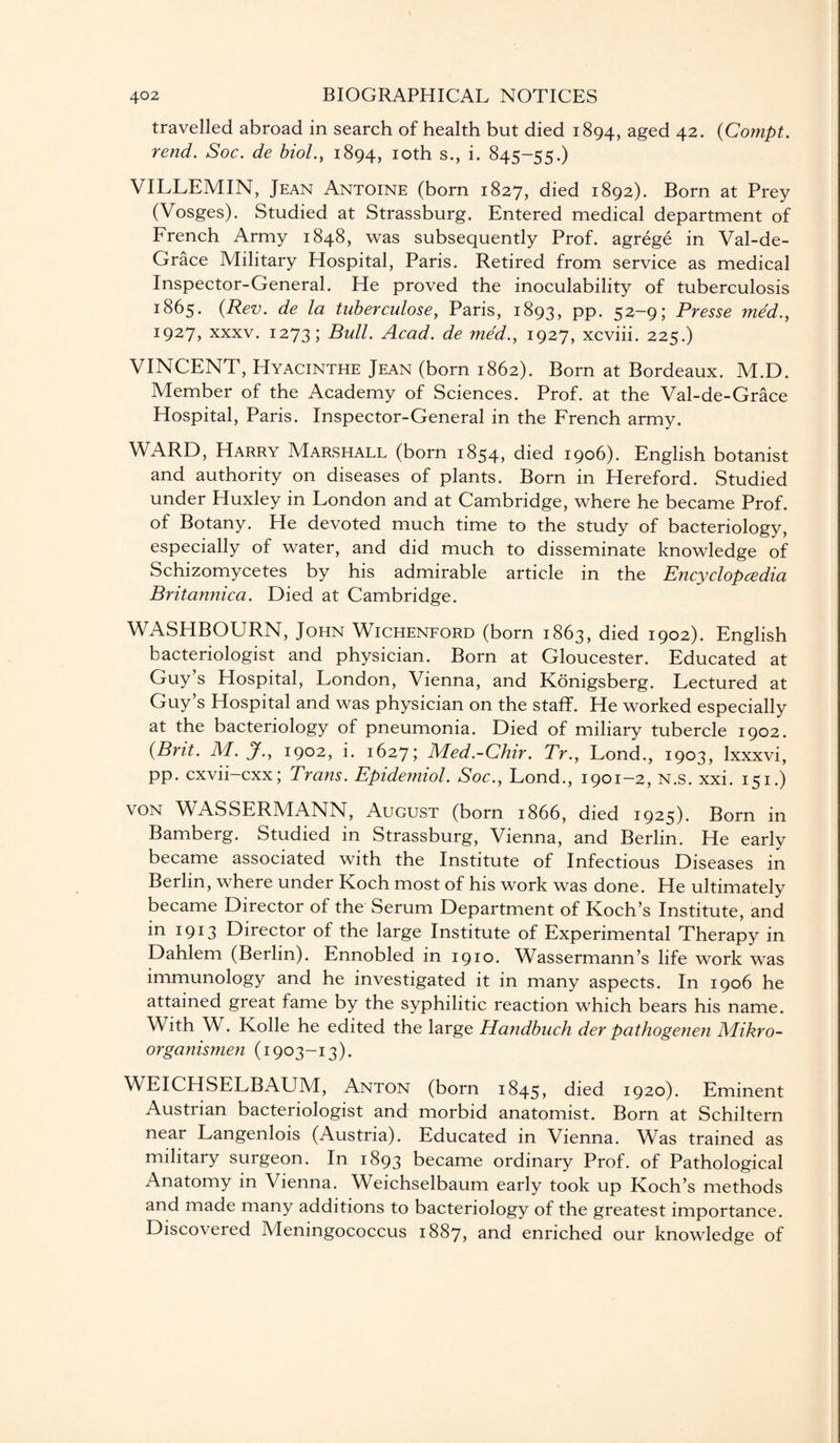 travelled abroad in search of health but died 1894, aged 42. (Compt. rend. Soc. de biol., 1894, 10th s., i. 845-55.) VILLEMIN, Jean Antoine (born 1827, died 1892). Born at Prey (Vosges). Studied at Strassburg. Entered medical department of French Army 1848, was subsequently Prof, agrege in Val-de- Grace Military Hospital, Paris. Retired from service as medical Inspector-General. He proved the inoculability of tuberculosis 1865. (Rev. de la tuberculose, Paris, 1893, PP- 52-9; Presse med., 1927, xxxv. 1273; Bull. Acad, de med., 1927, xcviii. 225.) VINCENT, Hyacinthe Jean (born 1862). Born at Bordeaux. M.D. Member of the Academy of Sciences. Prof, at the Val-de-Grace Hospital, Paris. Inspector-General in the French army. WARD, Harry Marshall (born 1854, died 1906). English botanist and authority on diseases of plants. Born in Hereford. Studied under Huxley in London and at Cambridge, where he became Prof, of Botany. He devoted much time to the study of bacteriology, especially of water, and did much to disseminate knowledge of Schizomycetes by his admirable article in the Encyclopedia Britannica. Died at Cambridge. WASHBOURN, John Wichenford (born 1863, died 1902). English bacteriologist and physician. Born at Gloucester. Educated at Guy’s Hospital, London, Vienna, and Konigsberg. Lectured at Guy’s Hospital and was physician on the staff. He worked especially at the bacteriology of pneumonia. Died of miliary tubercle 1902. (Brit. M. jf., 1902, i. 1627; Med.-Chir. Tr., Lond., 1903, lxxxvi, pp. cxvii-cxx; Trans. Epidemiol. Soc., Lond., 1901-2, N.s. xxi. 151.) von WASSERMANN, August (born 1866, died 1925). Born in Bamberg. Studied in Strassburg, Vienna, and Berlin. He early became associated with the Institute of Infectious Diseases in Berlin, where under Koch most of his work was done. He ultimately became Director of the Serum Department of Koch’s Institute, and in 1913 Director of the large Institute of Experimental Therapy in Dahlem (Berlin). Ennobled in 1910. Wassermann’s life work was immunology and he investigated it in many aspects. In 1906 he attained great fame by the syphilitic reaction which bears his name. With W. Kolle he edited the large Handbuch der pathogenen Mikro- organismen (1903-13). WEICHSELBAUM, Anton (born 1845, died 1920). Eminent Austrian bacteriologist and morbid anatomist. Born at Schiltern near Langenlois (Austria). Educated in Vienna. Was trained as military surgeon. In 1893 became ordinary Prof, of Pathological Anatomy in Vienna. Weichselbaum early took up Koch’s methods and made many additions to bacteriology of the greatest importance. Discovered Meningococcus 1887, and enriched our knowledge of