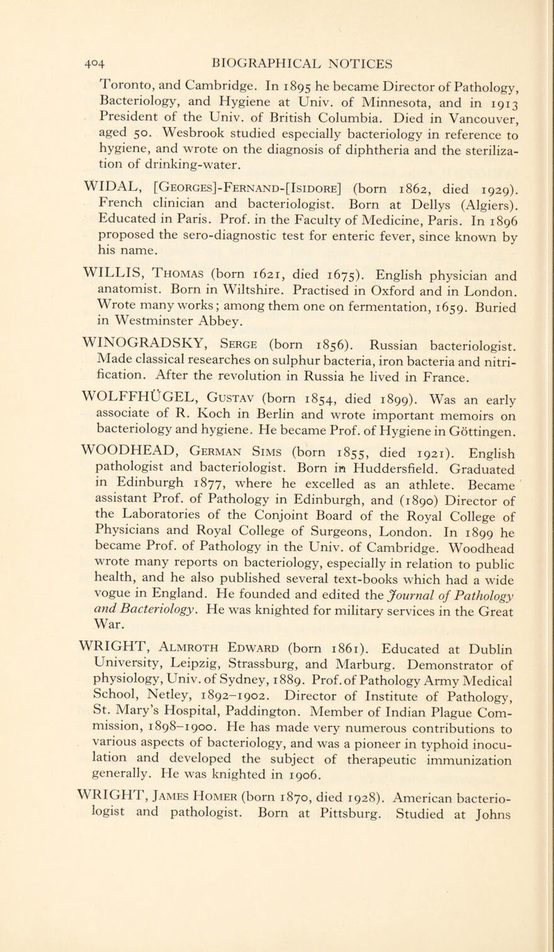 Toronto, and Cambridge. In 1895 he became Director of Pathology, Bacteriology, and Hygiene at Univ. of Minnesota, and in 1913 President of the Univ. of British Columbia. Died in Vancouver, a£ed 5°* Wesbrook studied especially bacteriology in reference to hygiene, and wrote on the diagnosis of diphtheria and the steriliza¬ tion of drinking-water. WIDAL, [Georges]-Fernand-[Isidore] (born 1862, died 1929). French clinician and bacteriologist. Born at Dellys (Algiers). Educated in Paris. Prof, in the Faculty of Medicine, Paris. In 1896 proposed the sero-diagnostic test for enteric fever, since known by his name. WILLIS, Thomas (born 1621, died 1675). English physician and anatomist. Born in Wiltshire. Practised in Oxford and in London. Wrote many works; among them one on fermentation, 1659. Buried in Westminster Abbey. WINOGRADSKY, Serge (born 1856). Russian bacteriologist. Made classical researches on sulphur bacteria, iron bacteria and nitri¬ fication. After the revolution in Russia he lived in France. WOLFFHUGEL, Gustav (born 1854* died 1899). Was an early associate of R. Koch in Berlin and wrote important memoirs on bacteriology and hygiene. He became Prof, of Hygiene in Gottingen. WOODHEAD, German Sims (born 1855, died 1921). English pathologist and bacteriologist. Born in Huddersfield. Graduated in Edinburgh 1877, where he excelled as an athlete. Became assistant Prof, of Pathology in Edinburgh, and (1890) Director of the Laboratories of the Conjoint Board of the Royal College of Physicians and Royal College of Surgeons, London. In 1899 he became Prof, of Pathology in the Univ. of Cambridge. Woodhead wrote many reports on bacteriology, especially in relation to public health, and he also published several text-books which had a wide vogue in England. He founded and edited the Journal of Pathology and Bacteriology. He was knighted for military services in the Great War. WRIGHT, Almroth Edward (born 1861). Educated at Dublin University, Leipzig, Strassburg, and Marburg. Demonstrator of physiology, Univ. of Sydney, 1889. Prof, of Pathology Army Medical School, Netley, 1892-1902. Director of Institute of Pathology, St. Mary’s Hospital, Paddington. Member of Indian Plague Com¬ mission, 1898-1900. He has made very numerous contributions to various aspects of bacteriology, and was a pioneer in typhoid inocu¬ lation and developed the subject of therapeutic immunization generally. He was knighted in 1906. WRIGHT, James Homer (born 1870, died 1928). American bacterio¬ logist and pathologist. Born at Pittsburg. Studied at Johns