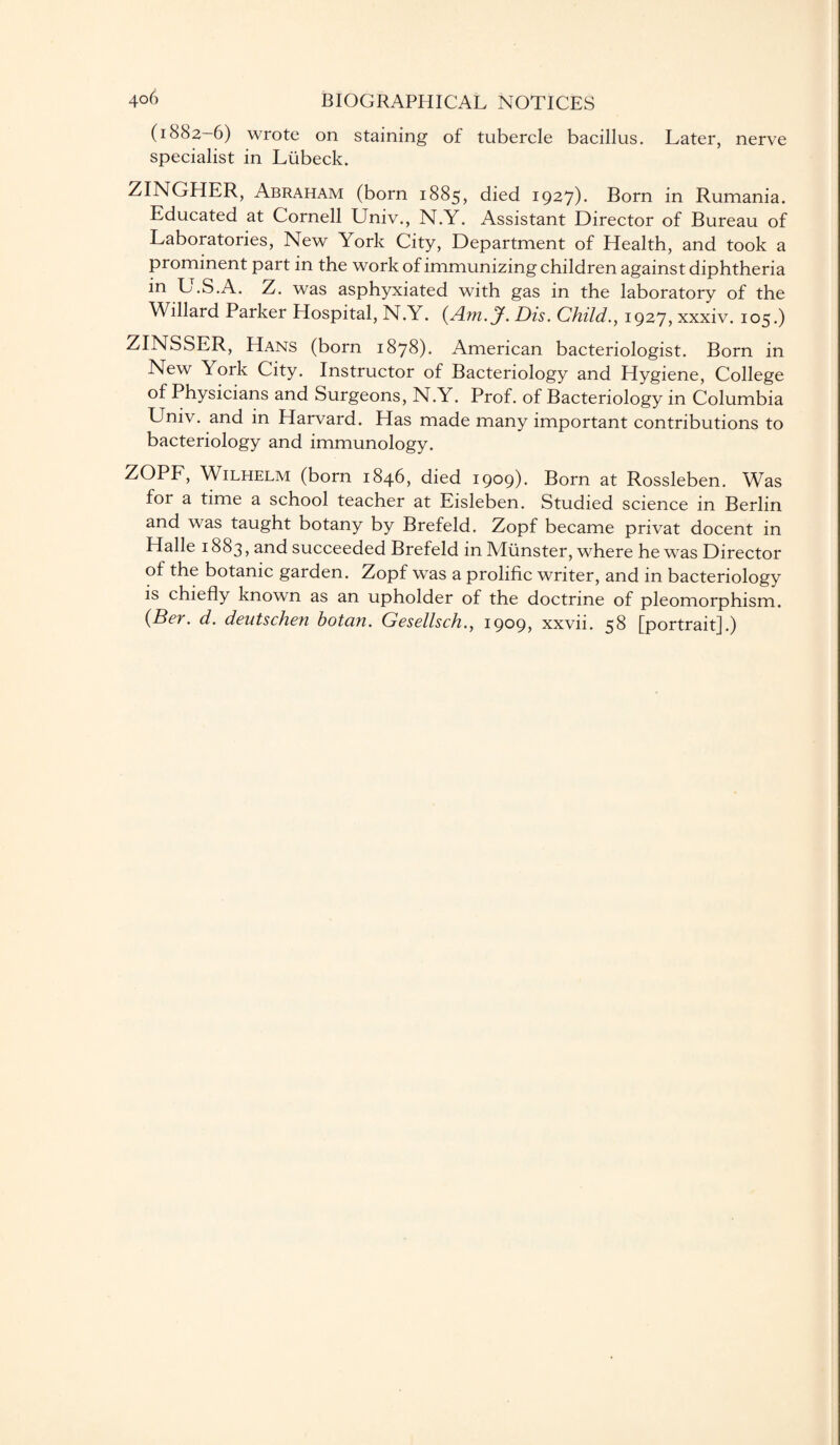 (1882-6) wrote on staining of tubercle bacillus. Later, nerve specialist in Liibeck. ZINGHER, Abraham (born 1885, died 1927)- Born in Rumania. Educated at Cornell Univ., N.Y. Assistant Director of Bureau of Laboratories, New York City, Department of Health, and took a prominent part in the work of immunizing children against diphtheria in L.S.A. Z. was asphyxiated with gas in the laboratory of the Willard Parker Hospital, N.Y. (Am. J. Dis. Child., 1927, xxxiv. 105.) ZINSSER, Hans (born 1878). American bacteriologist. Born in New York City. Instructor of Bacteriology and Hygiene, College of Physicians and Surgeons, N.Y. Prof, of Bacteriology in Columbia Univ. and in Harvard. Has made many important contributions to bacteriology and immunology. ZOPF, Wilhelm (born 1846, died 1909). Born at Rossleben. Was for a time a school teacher at Eisleben. Studied science in Berlin and was taught botany by Brefeld. Zopf became privat docent in Halle 1883, and succeeded Brefeld in Munster, where he was Director of the botanic garden. Zopf was a prolific writer, and in bacteriology is chiefly known as an upholder of the doctrine of pleomorphism. (Ber. d. dentschen botan. Gesellsch., 1909, xxvii. 58 [portrait].)