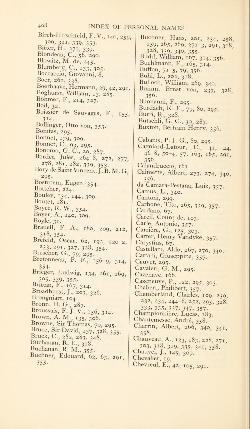 4°8 INDEX OF PE Birch-Hirschfeld, F. V., 140, 259, 309, 321, 339, 353. Bitter, H., 271, 339- Blondeau, C., 56, 290. Blowitz, M. de, 245. Blumberg, C., 133, 305. Boccaccio, Giovanni, 8. Boer, 261, 338. Boerhaave, Hermann, 29, 42, 291. Boghurst, William, 13, 285. Bohmer, F., 214, 327. Boil, 32. Boissier de Sauvages, F., 155, 3i4. Bollinger, Otto von, 3 c3. Bonifas, 295. Bonnet, 139, 309. Bonnet, C., 93, 295. Bonomo, G. C., 20, 287. Bordet, Jules, 264-8, 272, 277, 278 281, 282, 339, 353. Bory de Saint Vincent, J. B. M. G, 295. Bostroem, Eugen, 3^4. Bottcher, 224. Bouley, 134, 144, 309. Boutet, 181. Boyce, R. W., 354. Boyer, A., 140, 309. Boyle, 31. Brauell, F. A., 180, 209, 212, 318, 354' Brefeld, Oscar, 62, 192, 220-2, 233, 291, 327, 328, 354. Breschet, G., 79, 295. Bretonneau, P. F., 156-9, 314, 354- Brieger, Ludwig, 134, 261, 269, 305, 339, 355- Bnttan, F., 167, 314. Broadhurst, J., 203, 326. Brongniart, 104. Bronn, H. G., 287. Broussais, F. J. V., 156, 314. Brown, A. M., 135, 306. Browne, Sir Thomas, 70, 295. Bruce, Sir David, 237, 328, 355. Bruck, C., 282, 283, 348. Buchanan, R. E., 318. Buchanan, R. M., 355. Buchner, Edouard, 62, 63, 291 355- SONAL NAMES Buchner, Hans, 201, 234, 258, 259, 265, 269, 271-3, 291, 318,’ 328, 339, 340, 355- Budd, William, 167, 314, 356. Buehlmann, F., 165, 314. Buffon, 71-5, 79, 356. Buhl, L., 202, 318. Bulloch, William, 269, 340. Bumm, Ernst von, 237, 328, 356. Buonanni, F., 295. Burdach, K. F., 79, 80, 295. Burri, R., 328. Butschli, G. C., 30, 287. Buxton, Bertram Henry, 356. Cabanis, P. J. G., 80, 295. Cagniard-Latour, C., 41, 44) 46-8, 50-4, 57, 163, 165, 291’ 356. Calandruccio, 161. Calmette, Albert, 273, 274, 340, 356. da Camara-Pestana, Luiz, 3C7. Camus, L., 340. Cantoni, 299. Carbone, Tito, 265, 339, 357. Cardano, 67. Careil, Count de, 103. Carle, Antonio, 357. Carriere, G., 125, 303. Carter, Henry Vandyke, 357. Carystius, 67. Castellani, Aldo, 267, 270, 340. Cattani, Giuseppina, 357. Cauvet, 295. Cavaleri, G. M., 295. Cazenave, 166. Cazeneuve, P., 122, 295, 303. Chabert, Philibert, 357. Chamberland, Charles, 109, 230, 232, 234, 244-8, 252, 295, 328, 333, 335, 337, 347, 357- Championniere, Lucas, 183. Chantemesse, Andre, 358. Charrin, Albert, 266, 340, 341, 358- Chauveau, A., 123, 183, 228, 271, 3°3> 3i8, 319, 335, 341, 358. Chauvel, J., 145, 309. Chevalier, 19. Chevreul, E., 42, 105, 291.