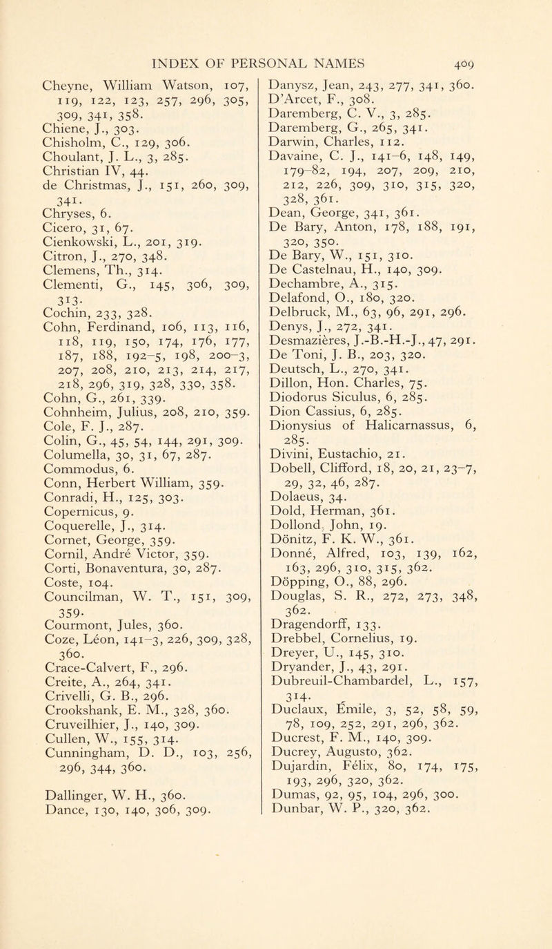 Cheyne, William Watson, 107, 119, 122, 123, 257, 296, 305, 309, 34L 358- Chiene, J., 303. Chisholm, C., 129, 306. Choulant, J. L., 3, 285. Christian IV, 44. de Christmas, J., 151, 260, 309, 34i- Chryses, 6. Cicero, 31, 67. Cienkowski, L., 201, 319. Citron, J., 270, 348. Clemens, Th., 314. Clementi, G., 145, 306, 309, 313- Cochin, 233, 328. Cohn, Ferdinand, 106, 113, 116, 118, 119, 150, 174, 176, 177, 187, 188, 192-5, 198, 200-3, 207, 208, 210, 213, 214, 217, 218, 296, 319, 328, 330, 358. Cohn, G., 261, 339. Cohnheim, Julius, 208, 210, 359. Cole, F. J., 287. Colin, G., 45, 54, 144, 291, 309. Columella, 30, 31, 67, 287. Commodus, 6. Conn, Herbert William, 359. Conradi, H., 125, 303. Copernicus, 9. Coquerelle, J., 314. Cornet, George, 359. Cornil, Andre Victor, 359. Corti, Bonaventura, 30, 287. Coste, 104. Councilman, W. T., 151, 309, 359- Courmont, Jules, 360. Coze, Leon, 141-3, 226, 309, 328, 360. Crace-Calvert, F., 296. Creite, A., 264, 341. Crivelli, G. B., 296. Crookshank, E. M., 328, 360. Cruveilhier, J., 140, 309. Cullen, W., 155, 314. Cunningham, D. D., 103, 256, 296, 344, 360. Dallinger, W. H., 360. Dance, 130, 140, 306, 309. Danysz, Jean, 243, 277, 341, 360. D’Arcet, F., 308. Daremberg, C. V., 3, 285. Daremberg, G., 265, 341. Darwin, Charles, 112. Davaine, C. J., 141-6, 148, 149, 179-82, 194, 207, 209, 210, 212, 226, 309, 310, 315, 320, 328, 361. Dean, George, 341, 361. De Bary, Anton, 178, 188, 191, 320, 350- De Bary, W., 151, 310. De Castelnau, H., 140, 309. Dechambre, A., 315. Delafond, O., 180, 320. Delbruck, M., 63, 96, 291, 296. Denys, J., 272, 341. Desmazieres, J.-B.-H.-J., 47, 291. De Toni, J. B., 203, 320. Deutsch, L., 270, 341. Dillon, Hon. Charles, 75. Diodorus Siculus, 6, 285. Dion Cassius, 6, 285. Dionysius of Halicarnassus, 6, 285 . Divini, Eustachio, 21. Dobell, Clifford, 18, 20, 21, 23-7, 29, 32, 46, 287. Dolaeus, 34. Dold, Herman, 361. Dollond, John, 19. Donitz, F. K. W., 361. Donne, Alfred, 103, 139, 162, 163, 296, 310, 315, 362. Dopping, O., 88, 296. Douglas, S. R., 272, 273, 348, 362. Dragendorff, 133. Drebbel, Cornelius, 19. Dreyer, U., 145, 310. Dryander, J., 43, 291. Dubreuil-Chambardel, L., 157, 3i4- Duclaux, Emile, 3, 52, 58, 59, 78, 109, 252, 291, 296, 362. Ducrest, F. M., 140, 309. Ducrey, Augusto, 362. Dujardin, Felix, 80, 174, 175, 193, 296, 320, 362. Dumas, 92, 95, 104, 296, 300. Dunbar, W. P., 320, 362.