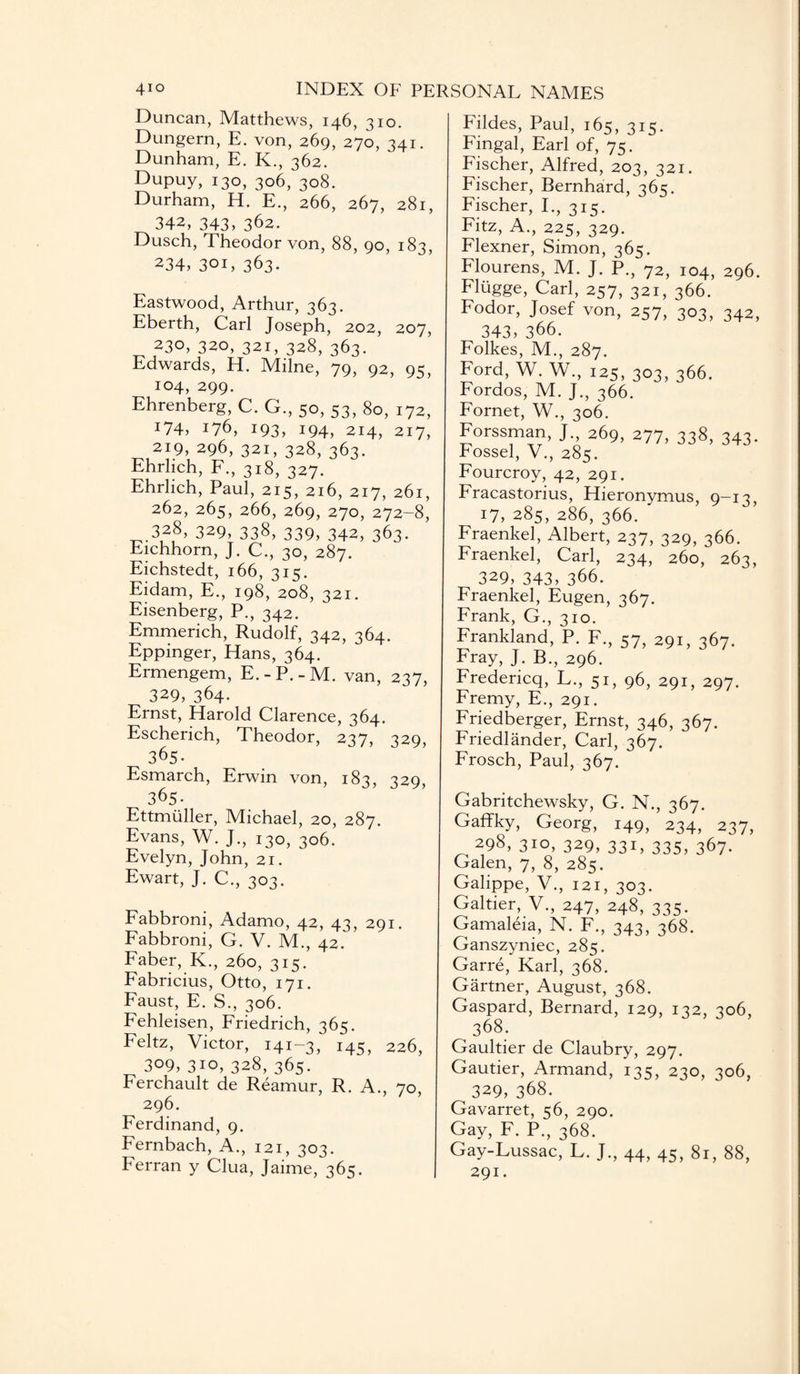 Duncan, Matthews, 146, 310. Dungern, E. von, 269, 270, 341. Dunham, E. K., 362. Dupuy, 130, 306, 308. Durham, H. E., 266, 267, 281, 342, 343, 362. Dusch, Theodor von, 88, 90, 183, 234, 301, 363. Eastwood, Arthur, 363. Eberth, Carl Joseph, 202, 207, 230, 320, 321, 328, 363. ' Edwards, H. Milne, 79, 92, 95, 104, 299. Ehrenberg, C. G., 50, 53, 80, 172, I74> i76, 193, 194, 214, 217, 219, 296, 321, 328, 363. Ehrlich, F., 318, 327. Ehrlich, Paul, 215, 216, 217, 261, 262, 265, 266, 269, 270, 272-8, 328, 329, 338, 339, 342, 363. Eichhorn, J. C., 30, 287. Eichstedt, 166, 315. Eidam, E., 198, 208, 321. Eisenberg, P., 342. Emmerich, Rudolf, 342, 364. Eppinger, Hans, 364. Ermengem, E.-P.-M. van, 237, 329, 364. Ernst, Harold Clarence, 364. Escherich, Theodor, 237, 329, 365. Esmarch, Erwin von, 183, 329, 365. Ettmuller, Michael, 20, 287. Evans, W. J., 130, 306. Evelyn, John, 21. Ewart, J. C., 303. Fabbroni, Adamo, 42, 43, 291. Fabbroni, G. V. M., 42. Faber, K., 260, 315. Fabricius, Otto, 171. Faust, E. S., 306. Fehleisen, Friedrich, 365. Feltz, Victor, 141-3, 145, 226, 309, 310,328,365. Ferchault de Reamur, R. A., 70, 296. Ferdinand, 9. Fernbach, A., 121, 303. Ferran y Clua, Jaime, 365. Fildes, Paul, 165, 315. Fingal, Earl of, 75. Fischer, Alfred, 203, 321. Fischer, Bernhard, 365. Fischer, I., 315. Fitz, A., 225, 329. Flexner, Simon, 365. Flourens, M. J. P., 72, 104, 296. Flugge, Carl, 257, 321, 366. Fodor, Josef von, 257, 303, 342, 343) 366. Folkes, M., 287. Ford, W. W., 125, 303, 366. Fordos, M. J., 366. Fornet, W., 306. Forssman, J., 269, 277, 338, 343. Eossel, V., 285. Fourcroy, 42, 291. Fracastorius, Hieronymus, 9—13, 17, 285, 286, 366. ' Fraenkel, Albert, 237, 329, 366. Fraenkel, Carl, 234, 260, 263, 329, 343, 366. Fraenkel, Eugen, 367. Frank, G., 310. Frankland, P. F., 57, 291, 367. Fray, J. B., 296. Fredericq, L., 51, 96, 291, 297. Fremy, E., 291. Friedberger, Ernst, 346, 367. Friedlander, Carl, 367. Frosch, Paul, 367. Gabritchewsky, G. N., 367. Gaffky, Georg, 149, 234, 237, 298, 310, 329, 331, 335, 367. Galen, 7, 8, 285. Galippe, V., 121, 303. Galtier, V., 247, 248, 335. Gamaleia, N. F., 343, 368. Ganszyniec, 285. Garre, Karl, 368. Gartner, August, 368. Gaspard, Bernard, 129, 132, 306, 368. Gaultier de Claubry, 297. Gautier, Armand, 135, 230, 306, 329, 368. Gavarret, 56, 290. Gay, F. P., 368. Gay-Lussac, L. J., 44, 45, 81, 88, 291.