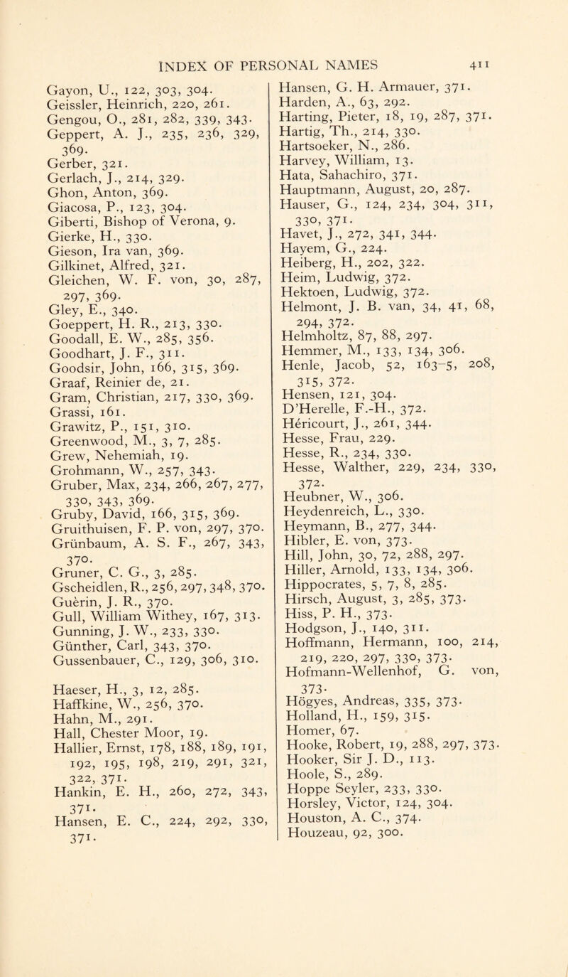 Gayon, U., 122, 303, 304. Geissler, Heinrich, 220, 261. Gengou, O., 281, 282, 339, 343- Geppert, A. J., 235, 236, 329, 369- Gerber, 321. Gerlach, J., 214, 329. Ghon, Anton, 369. Giacosa, P., 123, 304. Giberti, Bishop of Verona, 9. Gierke, H., 330. Gieson, Ira van, 369. Gilkinet, Alfred, 321. Gleichen, W. F. von, 30, 287, 297, 369- Gley, E., 340. Goeppert, H. R., 213, 330. Goodall, E. W., 285, 356. Goodhart, J. F., 311. Goodsir, John, 166, 315, 369. Graaf, Reinier de, 21. Gram, Christian, 217, 330, 369* Grassi, 161. Grawitz, P., 151, 310. Greenwood, M., 3, 7, 285. Grew, Nehemiah, 19. Grohmann, W., 257, 343. Gruber, Max, 234, 266, 267, 277, 330, 343, 369. Gruby, David, 166, 315, 369. Gruithuisen, F. P. von, 297, 37°- Grunbaum, A. S. F., 267, 343, 37°* Gruner, C. G., 3, 285. Gscheidlen, R., 256, 297, 348, 370. Guerin, J. R., 370. Gull, William Withey, 167, 313. Gunning, J. W., 233, 330. Gunther, Carl, 343, 370. Gussenbauer, C., 129, 306, 310. Haeser, H., 3, 12, 285. Haffkine, W., 256, 370. Hahn, M., 291. Hall, Chester Moor, 19. Hallier, Ernst, 178, 188, 189, 191, 192, 195, 198, 219, 291, 321, 322, 371. Hankin, E. H., 260, 272, 343, 37i- Hansen, E. C., 224, 292, 330, 371- Hansen, G. H. Armauer, 371. Harden, A., 63, 292. Harting, Pieter, 18, 19, 287, 371. Hartig, Th., 214, 330. Hartsoeker, N., 286. Harvey, William, 13. Hata, Sahachiro, 371. Hauptmann, August, 20, 287. Hauser, G., 124, 234, 304, 311, 330, 371- Havet, J., 272, 341, 344. Hayem, G., 224. Heiberg, H., 202, 322. Heim, Ludwig, 372. Hektoen, Ludwig, 372. Helmont, J. B. van, 34, 41, 68, 294, 372. Helmholtz, 87, 88, 297. Hemmer, M., 133, 134, 306. Henle, Jacob, 52, 163-5, 208, 3i5, 372. Hensen, 121, 304. D’Herelle, F.-H., 372. Hericourt, J., 261, 344. Hesse, Frau, 229. Hesse, R., 234, 330. Hesse, Walther, 229, 234, 330, 372. Heubner, W., 306. Heydenreich, L., 330. Heymann, B., 277, 344. Hibler, E. von, 373. Hill, John, 30, 72, 288, 297. Hiller, Arnold, 133, 134, 3°6- Hippocrates, 5, 7, 8, 285. Hirsch, August, 3, 285, 373. Hiss, P. H., 373. Hodgson, J., 140, 311. Hoffmann, Hermann, 100, 214 219, 220, 297, 330, 373. Hofmann-Wellenhof, G. von 373- Hogyes, Andreas, 335, 373. Holland, H., 159, 315. Homer, 67. Hooke, Robert, 19, 288, 297, 373 Hooker, Sir J. D., 113. Hoole, S., 289. Hoppe Seyler, 233, 330. Horsley, Victor, 124, 304. Houston, A. C., 374. Houzeau, 92, 300.