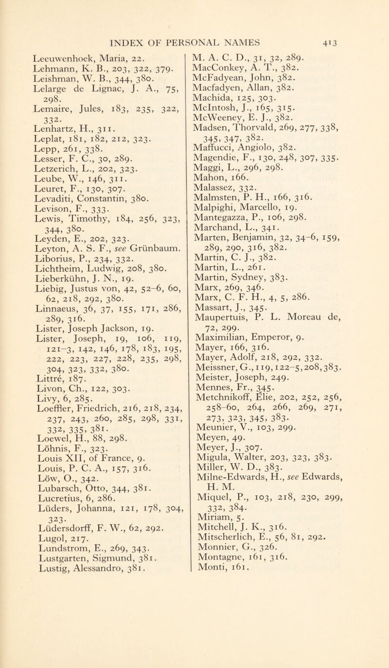 Leeuwenhoek, Maria, 22. Lehmann, K. B., 203, 322, 379. Leishman, W. B., 344, 380. Lelarge de Lignac, J. A., 75, 298. Lemaire, Jules, 183, 235, 322, 332. Lenhartz, H., 311. Leplat, 181, 182, 212, 323. Lepp, 261, 338. Lesser, F. C., 30, 289. Letzerich, L., 202, 323. Leube, W., 146, 311. Leuret, F., 130, 307. Levaditi, Constantin, 380. Levison, F., 333. Lewis, Timothy, 184, 256, 323, 344, 380. Leyden, E., 202, 323. Leyton, A. S. F., see Grunbaum. Liborius, P., 234, 332. Lichtheim, Ludwig, 208, 380. Lieberkuhn, J. N., 19. Liebig, Justus von, 42, 52-6, 60, 62, 218, 292, 380. Linnaeus, 36, 37, 155, 171, 286, 289, 316. Lister, Joseph Jackson, 19. Lister, Joseph, 19, 106, 119, 121-3, 142, 146, 178, 183, 195, 222, 223, 227, 228, 235, 298, 304, 323, 332, 380. Littre, 187. Livon, Ch., 122, 303. Livy, 6, 285. Loeffler, Friedrich, 216, 218, 234, 237, 243, 260, 285, 298, 331, 332, 335, 381. Loewel, H., 88, 298. Lohnis, F., 323. Louis XII, of France, 9. Louis, P. C. A., 157, 316. Low, O., 342. Lubarsch, Otto, 344, 381. Lucretius, 6, 286. Liiders, Johanna, 121, 178, 304, 323- Liidersdorff, F. W., 62, 292. Lugol, 217. Lundstrom, E., 269, 343. Lustgarten, Sigmund, 381. Lustig, Alessandro, 381. M. A. C. D., 31, 32, 289. MacConkey, A. T., 382. McFadyean, John, 382. Macfadyen, Allan, 382. Machida, 125, 303. McIntosh, J., 165, 315. McWeeney, E. J., 382. Madsen, Thorvald, 269, 277, 338, 345, 347, 382. Maffucci, Angiolo, 382. Magendie, F., 130, 248, 307, 335. Maggi, L., 296, 298. Mahon, 166. Malassez, 332. Malmsten, P. H., 166, 316. Malpighi, Marcello, 19. Mantegazza, P., 106, 298. Marchand, L., 341. Marten, Benjamin, 32, 34-6, 159, 289, 290, 316, 382. Martin, C. J., 382. Martin, L., 261. Martin, Sydney, 383. Marx, 269, 346. Marx, C. F. H., 4, 5, 286. Massart, J., 345. Maupertuis, P. L. Moreau de, 72, 299. Maximilian, Emperor, 9. Mayer, 166, 316. Mayer, Adolf, 218, 292, 332. Meissner, G., 119,122-5,208,383. Meister, Joseph, 249. Mennes, Fr., 345. Metchnikoff, Elie, 202, 252, 256, 258-60, 264, 266, 269, 271, 273, 323, 345, 383- Meunier, V., 103, 299. Meyen, 49. Meyer, J., 307. Migula, Walter, 203, 323, 383. Miller, W. D., 383. Milne-Edwards, H., see Edwards, H. M. Miquel, P., 103, 218, 230, 299, 332, 384* Miriam, 5. Mitchell, J. K., 316. Mitscherlich, E., 56, 81, 292. Monnier, G., 326. Montagne, 161, 316. Monti, 161,