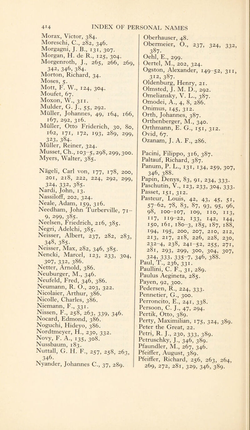 Morax, Victor, 384. Moreschi, C., 282, 346. Morgagni, J. B., 131, 307. Morgan, H. de R., 125, 304. Morgenroth, J., 265, 266, 269, 342, 346, 384. Morton, Richard, 34. Moses, 5. Mott, F. W., 124, 304. Moufet, 67. Moxon, W., 311. Mulder, G. J., 55, 292. Muller, Johannes, 49, 164, 166, 167, 292, 316. Muller, Otto Friderich, 30, 80, 162, 171, 172, 193, 289, 299, 323, 384- Muller, Reiner, 324. Musset, Ch., 103-5, 298, 299, 300. Myers, Walter, 385. Nageli, Carl von, 177, 178, 200, 201, 218, 222, 224, 292, 299, 324, 332, 385. Nardi, John, 13. Nassiloff, 202, 324. Neale, Adam, 159, 316. Needham, John Turberville, 71- 9, 299, 385. Neelsen, Friedrich, 216, 385. Negri, Adelchi, 385. Neisser, Albert, 237, 282, 283, 348, 385- Neisser, Max, 282, 346, 385. Nencki, Marcel, 123, 233, 304, 307, 332, 386. Netter, Arnold, 386. Neuburger, M., 346. Neufeld, Fred, 346, 386. Neumann, R. O., 203, 322. Nicolaier, Arthur, 386. Nicolle, Charles, 386. Niemann, F., 331. Nissen, F., 258, 263, 339, 346. Nocard, Edmond, 386. Noguchi, Hideyo, 386. Nordtmeyer, H., 230, 312. Novy, F. A., 135, 308. Nussbaum, 183. Nuttall, G. H. F., 257, 258, 263, 346. Nyander, Johannes C., 37, 289. Oberhauser, 48. Obermeier, O., 237, 324, 332, 387. Oehl, E., 299. Oertel, M., 202, 324. Ogston, Alexander, 149-52, 311, 312, 387. Oldenburg, Henry, 21. Olmsted, J. M. D., 292. Omeliansky, V. L., 387. Omodei, A., 4, 8, 286. Onimus, 145, 312. Orth, Johannes, 387. Orthenberger, M., 340. Orthmann, E. G., 151, 312. Ovid, 67. Ozanam, J. A. F., 286. Pacini, Filippo, 316, 387. Paltauf, Richard, 387. Panum, P. L., 131, 134, 259, 307, 346, 388. Papin, Denys, 83, 91, 234, 333. Paschutm, V., 123, 233, 304, 333. Passet, 151, 312. Pasteur, Louis, 42, 43, 45, 51, 57-62, 78, 83, 87, 93, 95, 96, 98, 100-107, 109, 110, 113, 117, 119-22, 133, 142, 144, 150, 161, 180-3, 185, 187, 188, J94, !95> 200, 207, 210, 212, 213, 217, 218, 226, 228, 230, 232-4, 238, 241-52, 255, 271, 281, 293, 299, 300, 304, 307, 324, 333, 335-7, 346, 388. Paul, T., 236, 331. Paullini, C. F., 31, 289. Paulus Aegineta, 285. Payen, 92, 300. Pedersen, R., 224, 333. Pennetier, G., 300. Perroncito, E., 241, 338. Persoon, C. J., 47, 294. Pertik, Otto, 389. Perty, Maximilian, 175, 324, 389. Peter the Great, 22. Petri, R. J., 230, 333, 389. Petruschky, J., 346, 389. Pfaundler, M., 267, 346. Pfeiffer, August, 389. Pfeiffer, Richard, 256, 263, 264, 269, 272, 281, 329, 346, 389.