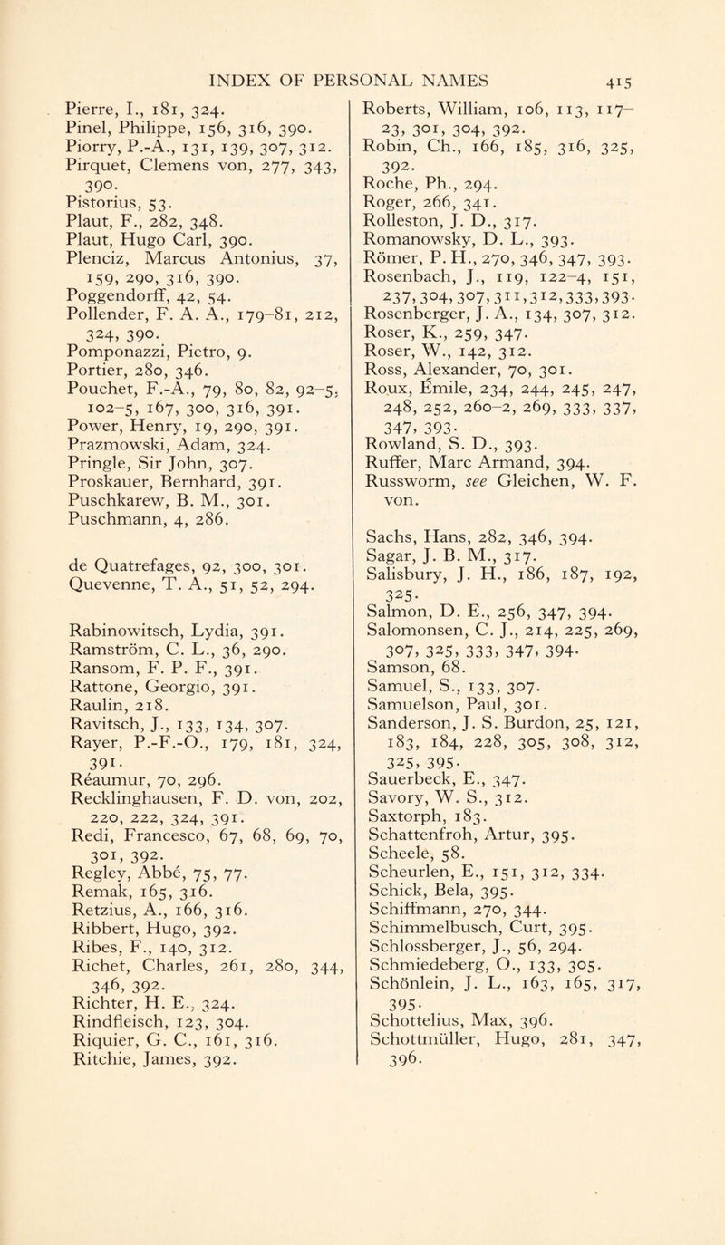 Pierre, I., 181, 324. Pinel, Philippe, 156, 316, 390. Piorry, P.-A., 131, 139, 307, 312. Pirquet, Clemens von, 277, 343, 390; Pistorius, 53. Plaut, F., 282, 348. Plaut, Hugo Carl, 390. Plenciz, Marcus Antonius, 37, 159, 290, 316, 390. Poggendorff, 42, 54. Pollender, F. A. A., 179-81, 212, 324, 390. Pomponazzi, Pietro, 9. Portier, 280, 346. Pouchet, F.-A., 79, 80, 82, 92-5. 102-5, 167, 300, 316, 391. Power, Henry, 19, 290, 391. Prazmowski, Adam, 324. Pringle, Sir John, 307. Proskauer, Bernhard, 391. Puschkarew, B. M., 301. Puschmann, 4, 286. de Quatrefages, 92, 300, 301. Quevenne, T. A., 51, 52, 294. Rabinowitsch, Lydia, 391. Ramstrom, C. L., 36, 290. Ransom, F. P. F., 391. Rattone, Georgio, 391. Raulin, 218. Ravitsch, J., 133, 134, 307. Rayer, P.-F.-O., 179, 181, 324, 39i- Reaumur, 70, 296. Recklinghausen, F. D. von, 202, 220, 222, 324, 391. Redi, Francesco, 67, 68, 69, 70, 301, 392. Regley, Abbe, 75, 77. Remak, 165, 316. Retzius, A., 166, 316. Ribbert, Hugo, 392. Ribes, F., 140, 312. Richet, Charles, 261, 280, 344, 346, 392. Richter, H. E., 324. Rindfleisch, 123, 304. Riquier, G. C., 161, 316. Ritchie, James, 392. Roberts, William, 106, 113, 117- 23, 301, 304, 392. Robin, Ch., 166, 185, 316, 325, 392. Roche, Ph., 294. Roger, 266, 341. Rolleston, J. D., 317. Romanowsky, D. L., 393. Romer, P. H., 270, 346, 347, 393. Rosenbach, J., 119, 122-4, I5I> 237,304,307,311,312,333,393. Rosenberger, J. A., 134, 307, 312. Roser, K., 259, 347. Roser, W., 142, 312. Ross, Alexander, 70, 301. Roux, Emile, 234, 244, 245, 247, 248, 252, 260-2, 269, 333, 337, 347, 393- Rowland, S. D., 393. Ruffer, Marc Armand, 394. Russworm, see Gleichen, W. F. von. Sachs, Hans, 282, 346, 394. Sagar, J. B. M., 317. Salisbury, J. H., 186, 187, 192, 325- Salmon, D. E., 256, 347, 394. Salomonsen, C. J., 214, 225, 269, 307, 325, 333, 347, 394- Samson, 68. Samuel, S., 133, 307. Samuelson, Paul, 301. Sanderson, J. S. Burdon, 25, 121, 183, 184, 228, 305, 308, 312, 325, 395- Sauerbeck, E., 347. Savory, W. S., 312. Saxtorph, 183. Schattenfroh, Artur, 395. Scheele, 58. Scheurlen, E., 151, 312, 334. Schick, Bela, 395. Schiffmann, 270, 344. Schimmelbusch, Curt, 395. Schlossberger, J., 56, 294. Schmiedeberg, O., 133, 305. Schonlein, J. L., 163, 165, 317, 395- Schottelius, Max, 396. Schottmtiller, Hugo, 281, 347, 396.