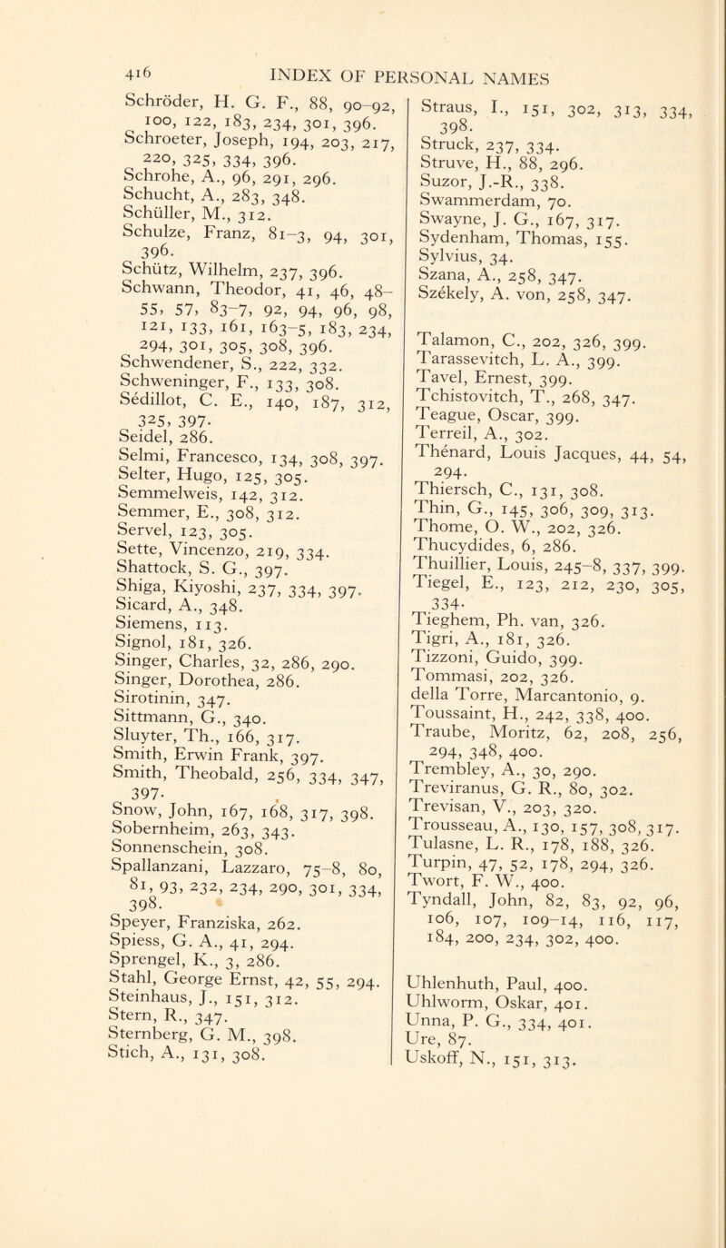Schroder, H. G. F., 88, 90-92, 100, 122, 183, 234, 301, 396. Schroeter, Joseph, 194, 203, 217, 220, 325, 334, 396. Schrohe, A., 96, 291, 296. Schucht, A., 283, 348.  Schuller, M., 312. Schulze, Franz, 81-3, 94, 301, 396. Schutz, Wilhelm, 237, 396. Schwann, Theodor, 41, 46, 48- 55, 57, 83~7, 92, 94, 96, 98, 121, 133, 161, 163-5, 183, 234, 294, 301, 305, 308, 396. Schwendener, S., 222, 332. Schweninger, F., 133, 308. Sedillot, C. E., 140, 187, 312, 325, 397- Seidel, 286. Selmi, Francesco, 134, 308, 397. Selter, Hugo, 125, 305. Semmelweis, 142, 312. Semmer, E., 308, 312. Servel, 123, 305. Sette, Vincenzo, 219, 334. Shattock, S. G., 397. Shiga, Kiyoshi, 237, 334, 397, Sicard, A., 348. Siemens, 113. Signol, 181, 326. Singer, Charles, 32, 286, 290. Singer, Dorothea, 286. Sirotinin, 347. Sittmann, G., 340. Sluyter, Th., 166, 317. Smith, Erwin Frank, 397. Smith, Theobald, 256, 334, 347, 397- Snow, John, 167, 168, 317, 398. Sobernheim, 263, 343. Sonnenschein, 308. Spallanzani, Lazzaro, 75—8, 80, 81, 93, 232, 234, 290, 301, 334’ 398. Speyer, Franziska, 262. Spiess, G. A., 41, 294. Sprengel, K., 3, 286. Stahl, George Ernst, 42, 55, 294. Steinhaus, J., 151,312. Stern, R., 347. Sternberg, G. M., 398. Stich, A., 131, 308. Straus, I., 151, 302, 313, 334, 398. Struck, 237, 334. Struve, H., 88, 296. Suzor, J.-R., 338. Swammerdam, 70. Swayne, J. G., 167, 317. Sydenham, Thomas, 155. Sylvius, 34. Szana, A., 258, 347. Szekely, A. von, 258, 347. Talamon, C., 202, 326, 399. Tarassevitch, L. A., 399. Tavel, Ernest, 399. Tchistovitch, T., 268, 347. Teague, Oscar, 399. Terreil, A., 302. Thenard, Louis Jacques, 44, 54, 294. Thiersch, C., 131, 308. Thin, G., 145, 306, 309, 313. Thome, O. W., 202, 326. Thucydides, 6, 286. Thuillier, Louis, 245-8, 337, 399. Tiegel, E., 123, 212, 230, 305, .334- Tieghem, Ph. van, 326. Tigri, A., 181, 326. Tizzoni, Guido, 399. Tommasi, 202, 326. della Torre, Marcantonio, 9. Toussaint, H., 242, 338, 400. Traube, Moritz, 62, 208, 256, 294, 348, 4°°- Trembley, A., 30, 290. Treviranus, G. R., 80, 302. Trevisan, V., 203, 320. Trousseau, A., 130, 157, 308, 317. Tulasne, L. R., 178, 188, 326. Turpin, 47, 52, 178, 294, 326. Twort, F. W., 400. Tyndall, John, 82, 83, 92, 96, 106, 107, 109-14, 116, 117, 184, 200, 234, 302, 400. Uhlenhuth, Paul, 400. Uhlworm, Oskar, 401. Unna, P. G., 334, 401. Ure, 87. Uskoff, N., 151, 313.