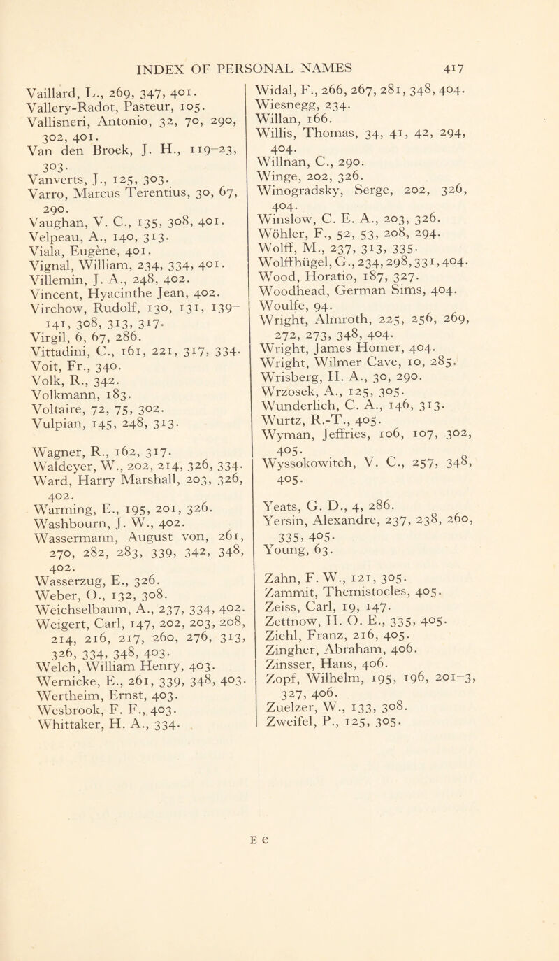 Vaillard, L., 269, 347, 401. Vallery-Radot, Pasteur, 105. Vallisneri, Antonio, 32, 70, 290, 302, 401. Van den Broek, J. H., 119-23, 303. Vanverts, J., 125, 303. Varro, Marcus Terentius, 30, 67, 290. Vaughan, V. C., 135, 308, 401. Velpeau, A., 140, 313. Viala, Eugene, 401. Vignal, William, 234, 334, 4QI- Villemin, J. A., 248, 402. Vincent, Hyacinthe Jean, 402. Virchow, Rudolf, 130, 131, 139- 141, 308, 313, 3W- Virgil, 6, 67, 286. Vittadini, C., 161, 221, 317, 334- Voit, Fr., 340. Volk, R., 342. Volkmann, 183. Voltaire, 72, 75, 3°2- Vulpian, 145, 248, 313. Wagner, R., 162, 317. Waldeyer, W., 202, 214, 326, 334- Ward, Harry Marshall, 203, 326, 402. Warming, E., 195, 201, 326. Washbourn, J. W., 402. Wassermann, August von, 261, 270, 282, 283, 339, 342, 348, 402. Wasserzug, E., 326. Weber, O., 132, 308. Weichselbaum, A., 237, 334, 4°2- Weigert, Carl, 147, 202, 203, 208, 214, 216, 217, 260, 276, 313, 326, 334, 348, 4°3- Welch, William Henry, 403. Wernicke, E., 261, 339, 348, 403. Wertheim, Ernst, 403. Wesbrook, F. F., 403. Whittaker, H. A., 334. Widal, F., 266, 267, 281,348, 404. Wiesnegg, 234. Willan, 166. Willis, Thomas, 34, 41, 42, 294, 404. Willnan, C., 290. Winge, 202, 326. Winogradsky, Serge, 202, 326, 404. Winslow, C. E. A., 203, 326. Wohler, F., 52, 53, 208, 294. Wolff, M., 237, 313, 335• Wolffhugel, G., 234, 298,331,404. Wood, Horatio, 187, 327. Woodhead, German Sims, 404. Woulfe, 94. Wright, Almroth, 225, 256, 269, 272, 273, 348, 4°4- Wright, James Homer, 404. Wright, Wilmer Cave, 10, 285. Wrisberg, H. A., 30, 290. Wrzosek, A., 125, 305. Wunderlich, C. A., 146, 313. Wurtz, R.-T., 405. Wyman, Jeffries, 106, 107, 302, 4°5- Wyssokowitch, V. C., 257, 348, 4°5- Yeats, G. D., 4, 286. Yersin, Alexandre, 237, 238, 260, 335, 405- Young, 63. Zahn, F. W., 121, 305. Zammit, Themistocles, 405. Zeiss, Carl, 19, 147. Zettnow, H. O. E., 335, 405- Ziehl, Franz, 216, 405. Zingher, Abraham, 406. Zinsser, Hans, 406. Zopf, Wilhelm, 195, 196, 201-3, 327, 406. Zuelzer, W., 133, 308. Zweifel, P., 125, 305.