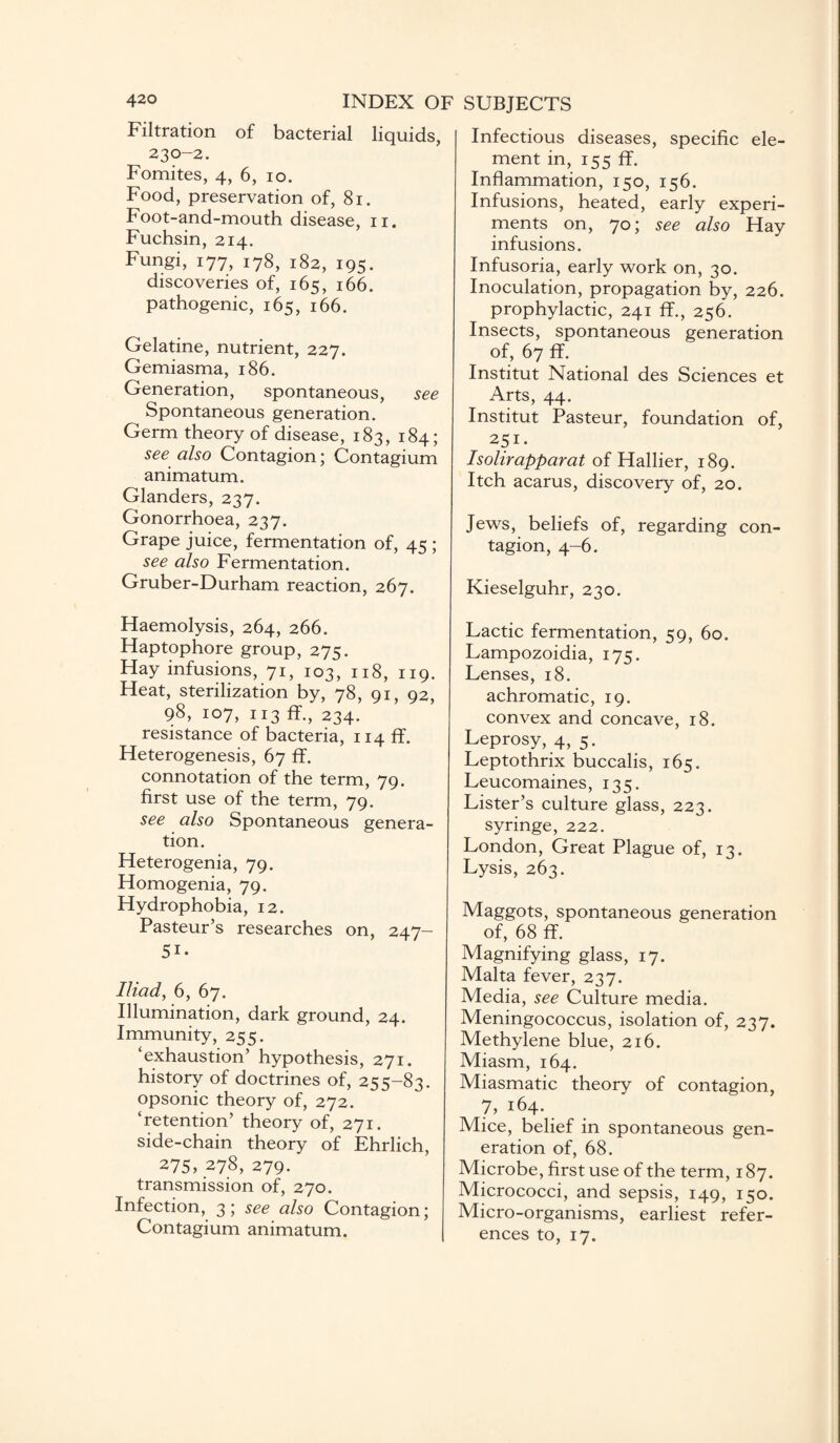 Filtration of bacterial liquids, 230-2. Fomites, 4, 6, 10. Food, preservation of, 81. Foot-and-mouth disease, n. Fuchsin, 214. Fungi, 177, 178, 182, 195. discoveries of, 165, 166. pathogenic, 165, 166. Gelatine, nutrient, 227. Gemiasma, 186. Generation, spontaneous, see Spontaneous generation. Germ theory of disease, 183, 184; see also Contagion; Contagium animatum. Glanders, 237. Gonorrhoea, 237. Grape juice, fermentation of, 45 ; see also Fermentation. Gruber-Durham reaction, 267. Haemolysis, 264, 266. Haptophore group, 275. Hay infusions, 71, 103, 118, 119. Heat, sterilization by, 78, 91, 92, 98, 107, 113 ff., 234. resistance of bacteria, 114 ff. Heterogenesis, 67 ff. connotation of the term, 79. first use of the term, 79. see also Spontaneous genera¬ tion. Heterogenia, 79. Homogenia, 79. Hydrophobia, 12. Pasteur’s researches on, 247- Si. Iliad, 6, 67. Illumination, dark ground, 24. Immunity, 255. ‘exhaustion’ hypothesis, 271. history of doctrines of, 255-83. opsonic theory of, 272. ‘retention’ theory of, 271. side-chain theory of Ehrlich, 275, 278, 279. transmission of, 270. Infection, 3; see also Contagion; Contagium animatum. Infectious diseases, specific ele¬ ment in, 155 ff. Inflammation, 150, 156. Infusions, heated, early experi¬ ments on, 70; see also Hay infusions. Infusoria, early work on, 30. Inoculation, propagation by, 226. prophylactic, 241 ff., 256. Insects, spontaneous generation of, 67 ff. Institut National des Sciences et Arts, 44. Institut Pasteur, foundation of, 251. Isolirapparat of Hallier, 189. Itch acarus, discovery of, 20. Jews, beliefs of, regarding con¬ tagion, 4-6. Kieselguhr, 230. Lactic fermentation, 59, 60. Lampozoidia, 175. Lenses, 18. achromatic, 19. convex and concave, 18. Leprosy, 4, 5. Leptothrix buccalis, 165. Leucomaines, 135. Lister’s culture glass, 223. syringe, 222. London, Great Plague of, 13. Lysis, 263. Maggots, spontaneous generation of, 68 ff. Magnifying glass, 17. Malta fever, 237. Media, see Culture media. Meningococcus, isolation of, 237. Methylene blue, 216. Miasm, 164. Miasmatic theory of contagion, 7, 164. Mice, belief in spontaneous gen¬ eration of, 68. Microbe, first use of the term, 187. Micrococci, and sepsis, 149, 150. Micro-organisms, earliest refer¬ ences to, 17.