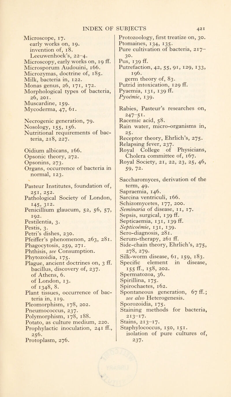 Microscope, 17. early works on, 19. invention of, 18. Leeuwenhoek’s, 22-4. Microscopy, early works on, 19 ff. Microsporum Audouini, 166. Microzymas, doctrine of, 185. Milk, bacteria in, 122. Monas genus, 26, 171, 172. Morphological types of bacteria, 26, 201. Muscardine, 159. Mycoderma, 47, 61. Necrogenic generation, 79. Nosology, 155, 156. Nutritional requirements of bac¬ teria, 218, 227. Oidium albicans, 166. Opsonic theory, 272. Opsonins, 273. Organs, occurrence of bacteria in normal, 123. Pasteur Institutes, foundation of, 251, 252. Pathological Society of London, 145, 312. Penicillium glaucum, 52, 56, 57, 192. Pestilentia, 3. Pestis, 3. Petri’s dishes, 230. Pfeiffer’s phenomenon, 263, 281. Phagocytosis, 259, 271. Phthisis, see Consumption. Phytozoidia, 175. Plague, ancient doctrines on, 3 ff. bacillus, discovery of, 237. of Athens, 6. of London, 13. of 1348, 8. Plant tissues, occurrence of bac¬ teria in, 119. Pleomorphism, 178, 202. Pneumococcus, 237. Polymorphism, 178, 188. Potato, as culture medium, 220. Prophylactic inoculation, 241 ff., 256. Protoplasm, 276. Protozoology, first treatize on, 30. Ptomaines, 134, 135. Pure cultivation of bacteria, 217— 30- Pus, 139 ff. Putrefaction, 42, 55, 91, 129, 133, 196. germ theory of, 83. Putrid intoxication, 129 ff. Pyaemia, 131, 139 ff. Pyoemie, 139. Rabies, Pasteur’s researches on, 247-5I- Racemic acid, 58. Rain water, micro-organisms in, 25- Receptor theory, Ehrlich’s, 275. Relapsing fever, 237. Royal College of Physicians, Cholera committee of, 167. Royal Society, 21, 22, 23, 25, 46, 59, 72. Saccharomyces, derivation of the term, 49. Sapraemia, 146. Sarcina ventriculi, 166. Schizomycetes, 177, 200. Seminaria of disease, 11, 17. Sepsis, surgical, 139 ff. Septicaemia, 131, 139 ff. Septicoemie, 131, 139. Sero-diagnosis, 281. Serum-therapy, 261 ff. Side-chain theory, Ehrlich’s, 275, 278, 279. Silk-worm disease, 61, 159, 183. Specific element in disease, 155 ff., 158, 202. Spermatozoa, 36. Spirillina, 175. Spirochaetes, 162. Spontaneous generation, 67 ff.; see also Heterogenesis. Sporozoidia, 175. Staining methods for bacteria, 213-17. Stains, 213-17. Staphylococcus, 150, 151. isolation of pure cultures of, 237-