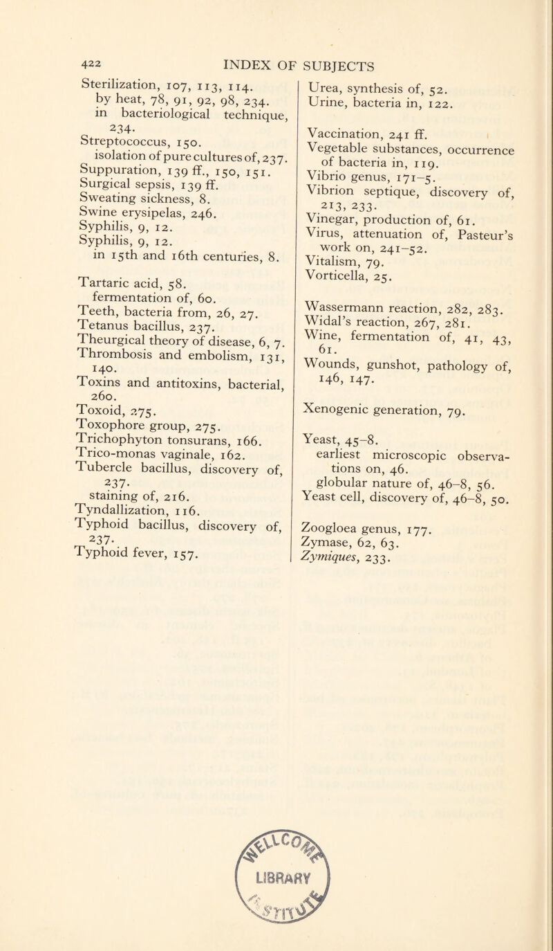 Sterilization, 107, 113, 114. by heat, 78, 91, 92, 98, 234. in bacteriological technique, 234. Streptococcus, 150. isolation of pure cultures of, 237. Suppuration, 139 ff., 150, 151. Surgical sepsis, 139 ff. Sweating sickness, 8. Swine erysipelas, 246. Syphilis, 9, 12. Syphilis, 9, 12. in 15th and 16th centuries, 8. Tartaric acid, 58. fermentation of, 60. Teeth, bacteria from, 26, 27. Tetanus bacillus, 237. Theurgical theory of disease, 6, 7. Thrombosis and embolism, 131, 140. Toxins and antitoxins, bacterial, 260. Toxoid, 275. Toxophore group, 275. Trichophyton tonsurans, 166. Trico-monas vaginale, 162. Tubercle bacillus, discovery of, 237. staining of, 216. Tyndallization, 116. Typhoid bacillus, discovery of, 237- Typhoid fever, 157. Urea, synthesis of, 52. Urine, bacteria in, 122. Vaccination, 241 ff. Vegetable substances, occurrence of bacteria in, 119. Vibrio genus, 171-5. Vibrion septique, discovery of, 213, 233. Vinegar, production of, 61. Virus, attenuation of, Pasteur’s work on, 241-52. Vitalism, 79. Vorticella, 25. Wassermann reaction, 282, 283. Widal’s reaction, 267, 281. Wine, fermentation of, 41, 43, 61. Wounds, gunshot, pathology of, 146, 147. Xenogenic generation, 79. Yeast, 45-8. earliest microscopic observa¬ tions on, 46. globular nature of, 46-8, 56. Yeast cell, discovery of, 46-8, 50. Zoogloea genus, 177. Zymase, 62, 63. Zymiques, 233. LIBRARY