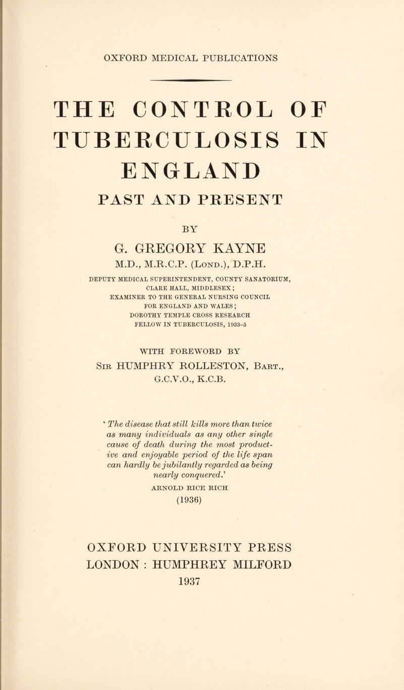 OXFORD MEDICAL PUBLICATIONS THE CONTROL OF TUBERCULOSIS IN ENGLAND PAST AND PRESENT BY G. GREGORY KAYNE M.D., M.R.C.P. (Lond.), D.P.H. DEPUTY MEDICAL SUPERINTENDENT, COUNTY SANATORIUM, CLARE HALL, MIDDLESEX ; EXAMINER TO THE GENERAL NURSING COUNCIL FOR ENGLAND AND WALES ; DOROTHY TEMPLE CROSS RESEARCH FELLOW IN TUBERCULOSIS, 1933-5 WITH FOREWORD BY Sir HUMPHRY ROLLESTON, Bart., G.C.V.O., K.C.B. ‘ The disease that still kills more than twice as many individuals as any other single cause of death during the most product¬ ive and enjoyable period of the life span can hardly be jubilantly regarded as being nearly conquered ARNOLD RICE RICH (1936) OXFORD UNIVERSITY PRESS LONDON : HUMPHREY MILFORD 1937
