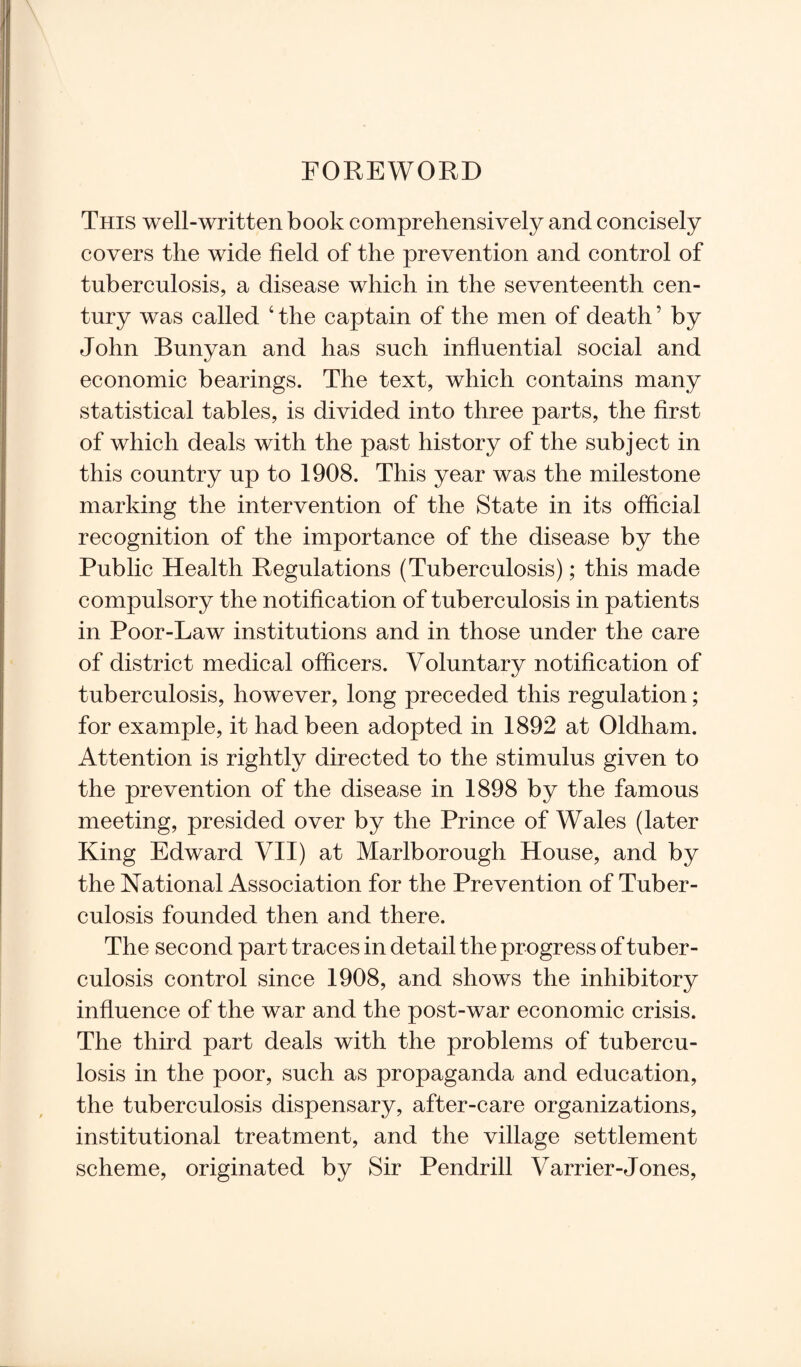 This well-written book comprehensively and concisely covers the wide field of the prevention and control of tuberculosis, a disease which in the seventeenth cen¬ tury was called 4 the captain of the men of death ’ by John Bunyan and has such influential social and economic bearings. The text, which contains many statistical tables, is divided into three parts, the first of which deals with the past history of the subject in this country up to 1908. This year was the milestone marking the intervention of the State in its official recognition of the importance of the disease by the Public Health Regulations (Tuberculosis); this made compulsory the notification of tuberculosis in patients in Poor-Law institutions and in those under the care of district medical officers. Voluntary notification of tuberculosis, however, long preceded this regulation; for example, it had been adopted in 1892 at Oldham. Attention is rightly directed to the stimulus given to the prevention of the disease in 1898 by the famous meeting, presided over by the Prince of Wales (later King Edward VII) at Marlborough House, and by the National Association for the Prevention of Tuber¬ culosis founded then and there. The second part traces in detail the progress of tuber¬ culosis control since 1908, and shows the inhibitory influence of the war and the post-war economic crisis. The third part deals with the problems of tubercu¬ losis in the poor, such as propaganda and education, the tuberculosis dispensary, after-care organizations, institutional treatment, and the village settlement scheme, originated by Sir Pendrill Varrier-Jones,