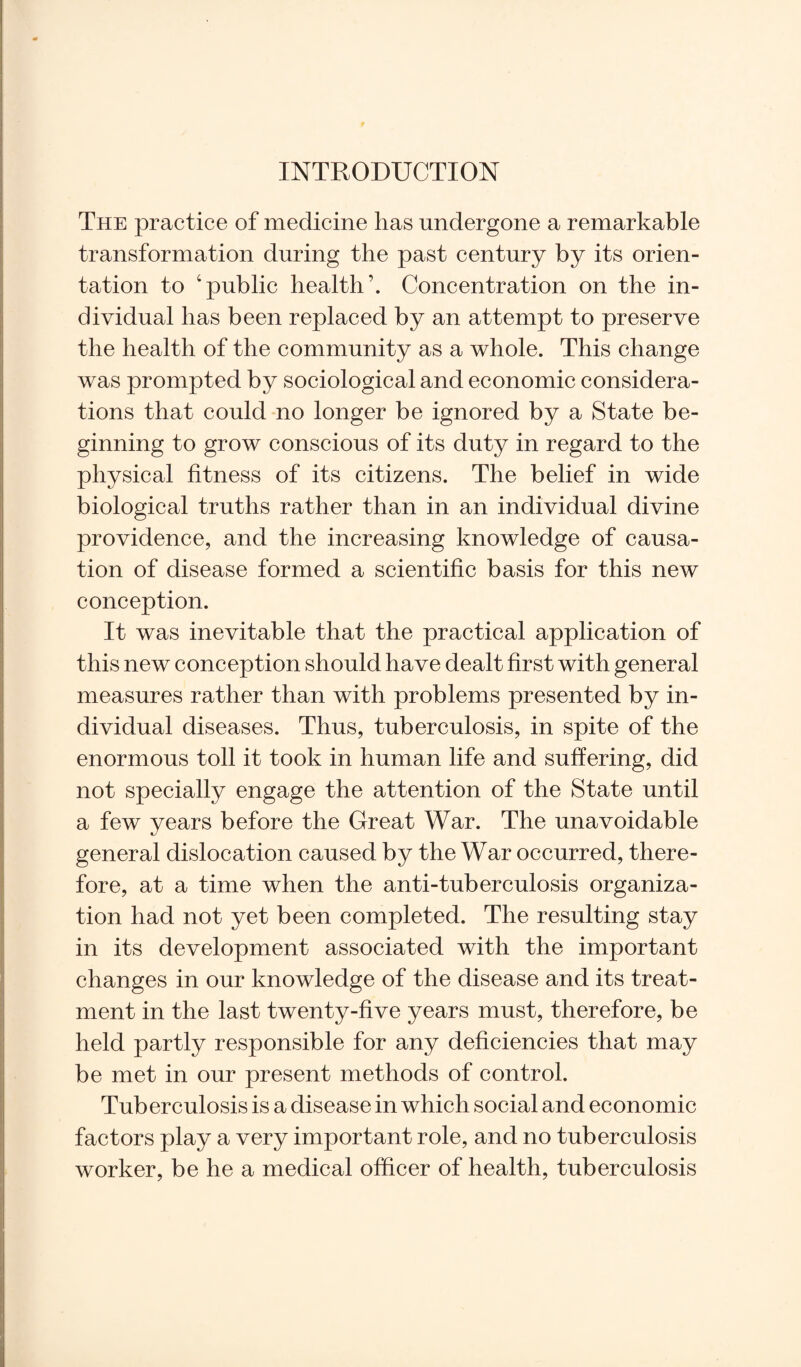 INTRODUCTION The practice of medicine has undergone a remarkable transformation during the past century by its orien¬ tation to ‘public health’. Concentration on the in¬ dividual has been replaced by an attempt to preserve the health of the community as a whole. This change was prompted by sociological and economic considera¬ tions that could no longer be ignored by a State be¬ ginning to grow conscious of its duty in regard to the physical fitness of its citizens. The belief in wide biological truths rather than in an individual divine providence, and the increasing knowledge of causa¬ tion of disease formed a scientific basis for this new conception. It was inevitable that the practical application of this new conception should have dealt first with general measures rather than with problems presented by in¬ dividual diseases. Thus, tuberculosis, in spite of the enormous toll it took in human life and suffering, did not specially engage the attention of the State until a few years before the Great War. The unavoidable general dislocation caused by the War occurred, there¬ fore, at a time when the anti-tuberculosis organiza¬ tion had not yet been completed. The resulting stay in its development associated with the important changes in our knowledge of the disease and its treat¬ ment in the last twenty-five years must, therefore, be held partly responsible for any deficiencies that may be met in our present methods of control. Tuberculosis is a disease in which social and economic factors play a very important role, and no tuberculosis worker, be he a medical officer of health, tuberculosis