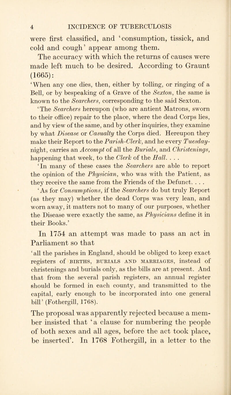 were first classified, and 4 consumption, tissick, and cold and cough’ appear among them. The accuracy with which the returns of causes were made left much to be desired. According to Graunt (1665): 'When any one dies, then, either by tolling, or ringing of a Bell, or by bespeaking of a Grave of the Sexton, the same is known to the Searchers, corresponding to the said Sexton. 'The Searchers hereupon (who are antient Matrons, sworn to their office) repair to the place, where the dead Corps lies, and by view of the same, and by other inquiries, they examine by what Disease or Casualty the Corps died. Hereupon they make their Report to the Parish-Clerk, and he every Tuesday- night, carries an Accompt of all the Burials, and Christenings, happening that week, to the Clerk of the Hall. . . . 'In many of these cases the Searchers are able to report the opinion of the Physician, who was with the Patient, as they receive the same from the Friends of the Defunct. . . . 'As for Consumptions, if the Searchers do but truly Report (as they may) whether the dead Corps was very lean, and worn away, it matters not to many of our purposes, whether the Disease were exactly the same, as Physicians define it in their Books.’ In 1754 an attempt was made to pass an act in Parliament so that 'all the parishes in England, should be obliged to keep exact registers of births, burials and marriages, instead of christenings and burials only, as the bills are at present. And that from the several parish registers, an annual register should be formed in each county, and transmitted to the capital, early enough to be incorporated into one general bill’ (Fothergill, 1768). The proposal was apparently rejected because a mem¬ ber insisted that 4 a clause for numbering the people of both sexes and all ages, before the act took place, be inserted’. In 1768 Fothergill, in a letter to the