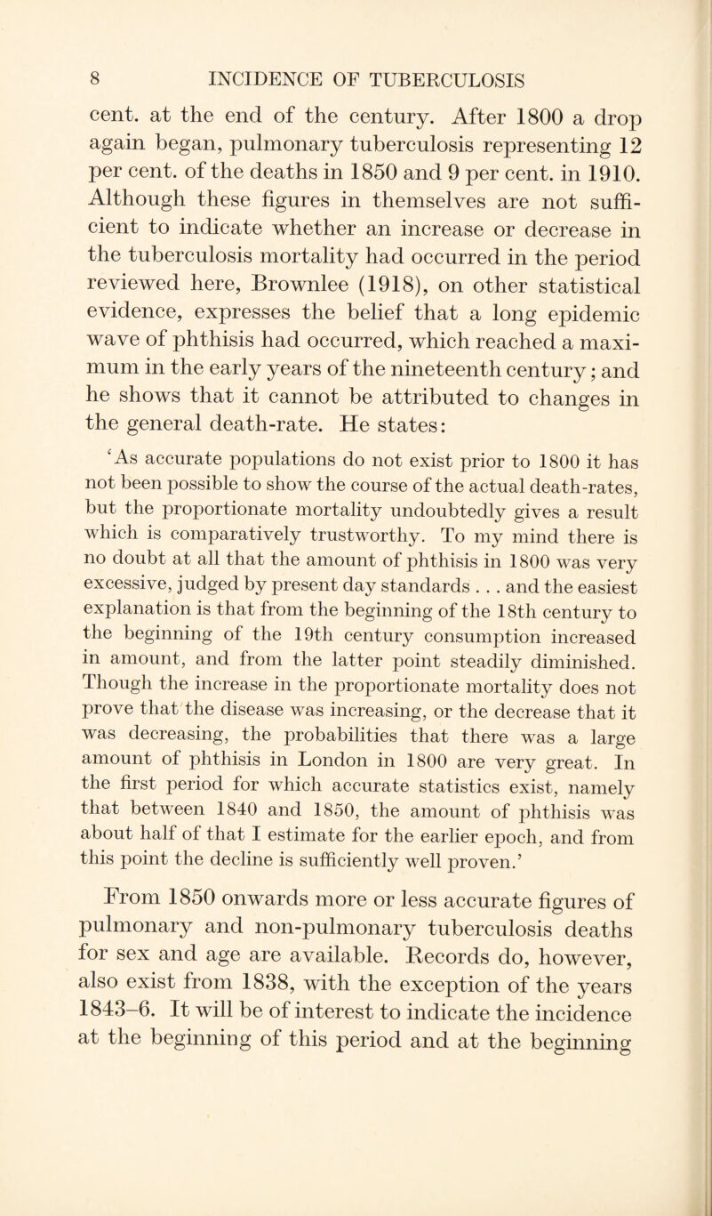 cent, at the end of the century. After 1800 a drop again began, pulmonary tuberculosis representing 12 per cent, of the deaths in 1850 and 9 per cent, in 1910. Although these figures in themselves are not suffi¬ cient to indicate whether an increase or decrease in the tuberculosis mortality had occurred in the period reviewed here, Brownlee (1918), on other statistical evidence, expresses the belief that a long epidemic wave of phthisis had occurred, which reached a maxi¬ mum in the early years of the nineteenth century; and he shows that it cannot be attributed to changes in the general death-rate. He states: c As accurate populations do not exist prior to 1800 it has not been possible to show the course of the actual death-rates, but the proportionate mortality undoubtedly gives a result which is comparatively trustworthy. To my mind there is no doubt at all that the amount of phthisis in 1800 was very excessive, judged by present day standards . . . and the easiest explanation is that from the beginning of the 18th century to the beginning of the 19th century consumption increased in amount, and from the latter point steadily diminished. Though the increase in the proportionate mortality does not prove that the disease was increasing, or the decrease that it was decreasing, the probabilities that there was a large amount of phthisis in London in 1800 are very great. In the first period for which accurate statistics exist, namely that between 1840 and 1850, the amount of phthisis was about half of that I estimate for the earlier epoch, and from this point the decline is sufficiently well proven.’ From 1850 onwards more or less accurate figures of pulmonary and non-pulmonary tuberculosis deaths for sex and age are available. Records do, however, also exist from 1838, with the exception of the years 1843-6. It will be of interest to indicate the incidence at the beginning of this period and at the beginning