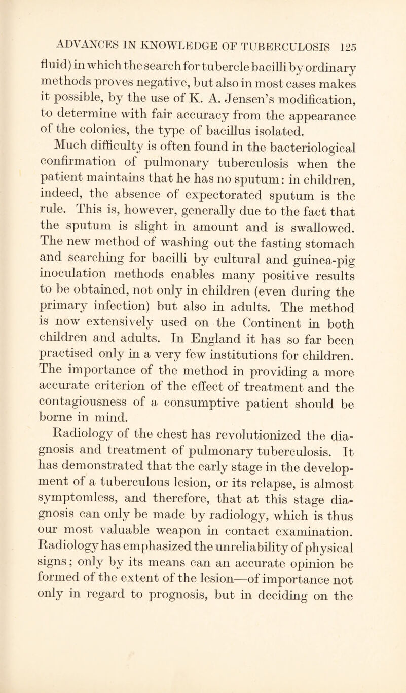 fluid) in which the search for tubercle bacilli by ordinary methods proves negative, but also in most cases makes it possible, by the use of K. A. Jensen’s modification, to determine with fair accuracy from the appearance of the colonies, the type of bacillus isolated. Much difficulty is often found in the bacteriological confirmation of pulmonary tuberculosis when the patient maintains that he has no sputum: in children, indeed, the absence of expectorated sputum is the rule. This is, however, generally due to the fact that the sputum is slight in amount and is swallowed. The new method of washing out the fasting stomach and searching for bacilli by cultural and guinea-pig inoculation methods enables many positive results to be obtained, not only in children (even during the primary infection) but also in adults. The method is now extensively used on the Continent in both children and adults. In England it has so far been practised only in a very few institutions for children. The importance of the method in providing a more accurate criterion of the effect of treatment and the contagiousness of a consumptive patient should be borne in mind. Radiology of the chest has revolutionized the dia¬ gnosis and treatment of pulmonary tuberculosis. It has demonstrated that the early stage in the develop¬ ment of a tuberculous lesion, or its relapse, is almost symptomless, and therefore, that at this stage dia¬ gnosis can only be made by radiology, which is thus our most valuable weapon in contact examination. Radiology has emphasized the unreliability of physical signs; only by its means can an accurate opinion be formed of the extent of the lesion—of importance not only in regard to prognosis, but in deciding on the