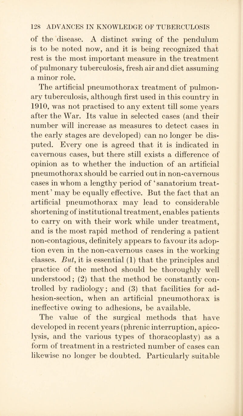 of the disease. A distinct swing of the pendulum is to be noted now, and it is being recognized that rest is the most important measure in the treatment of pulmonary tuberculosis, fresh air and diet assuming a minor role. The artificial pneumothorax treatment of pulmon¬ ary tuberculosis, although first used in this country in 1910, was not practised to any extent till some years after the War. Its value in selected cases (and their number will increase as measures to detect cases in the early stages are developed) can no longer be dis¬ puted. Every one is agreed that it is indicated in cavernous cases, but there still exists a difference of opinion as to whether the induction of an artificial pneumothorax should be carried out in non-cavernous cases in whom a lengthy period of 4 sanatorium treat¬ ment ’ may be equally effective. But the fact that an artificial pneumothorax may lead to considerable shortening of institutional treatment, enables patients to carry on with their work while under treatment, and is the most rapid method of rendering a patient non-contagious, definitely appears to favour its adop¬ tion even in the non-cavernous cases in the working classes. But, it is essential (1) that the principles and practice of the method should be thoroughly well understood; (2) that the method be constantly con¬ trolled by radiology; and (3) that facilities for ad¬ hesion-section, when an artificial pneumothorax is ineffective owing to adhesions, be available. The value of the surgical methods that have developed in recent years (phrenic interruption, apico- lysis, and the various types of thoracoplasty) as a form of treatment in a restricted number of cases can likewise no longer be doubted. Particularly suitable