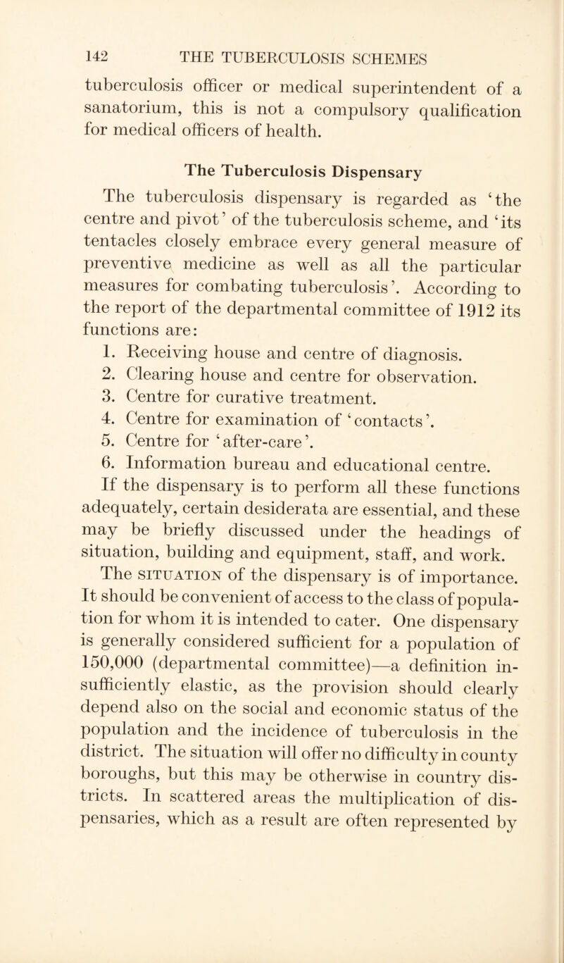 tuberculosis officer or medical superintendent of a sanatorium, this is not a compulsory qualification for medical officers of health. The Tuberculosis Dispensary The tuberculosis dispensary is regarded as ‘the centre and pivot5 of the tuberculosis scheme, and 4 its tentacles closely embrace every general measure of preventive medicine as well as all the particular measures for combating tuberculosis According to the report of the departmental committee of 1912 its functions are: 1. Receiving house and centre of diagnosis. 2. Clearing house and centre for observation. 3. Centre for curative treatment. 4. Centre for examination of 4 contacts 5. Centre for ‘after-care’. 6. Information bureau and educational centre. If the dispensary is to perform all these functions adequately, certain desiderata are essential, and these may be briefly discussed under the headings of situation, building and equipment, staff, and work. The situation of the dispensary is of importance. It should be convenient of access to the class of popula¬ tion for whom it is intended to cater. One dispensary is generally considered sufficient for a population of 150,000 (departmental committee)—a definition in¬ sufficiently elastic, as the provision should clearly depend also on the social and economic status of the population and the incidence of tuberculosis in the district. The situation will offer no difficulty in county boroughs, but this may be otherwise in country dis¬ tricts. In scattered areas the multiplication of dis¬ pensaries, which as a result are often represented by