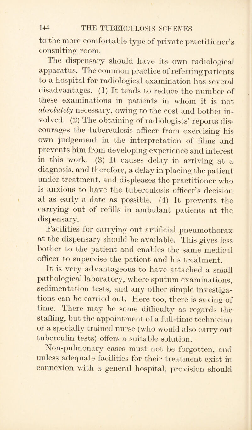 to the more comfortable type of private practitioner’s consulting room. The dispensary should have its own radiological apparatus. The common practice of referring patients to a hospital for radiological examination has several disadvantages. (1) It tends to reduce the number of these examinations in patients in whom it is not absolutely necessary, owing to the cost and bother in¬ volved. (2) The obtaining of radiologists’ reports dis¬ courages the tuberculosis officer from exercising his own judgement in the interpretation of films and prevents him from developing experience and interest in this work. (3) It causes delay in arriving at a diagnosis, and therefore, a delay in placing the patient under treatment, and displeases the practitioner who is anxious to have the tuberculosis officer’s decision at as early a date as possible. (4) It prevents the carrying out of refills in ambulant patients at the dispensary. Facilities for carrying out artificial pneumothorax at the dispensary should be available. This gives less bother to the patient and enables the same medical officer to supervise the patient and his treatment. It is very advantageous to have attached a small pathological laboratory, where sputum examinations, sedimentation tests, and any other simple investiga¬ tions can be carried out. Here too, there is saving of time. There may be some difficulty as regards the staffing, but the appointment of a full-time technician or a specially trained nurse (who would also carry out tuberculin tests) offers a suitable solution. Non-pulmonary cases must not be forgotten, and unless adequate facilities for their treatment exist in connexion with a general hospital, provision should