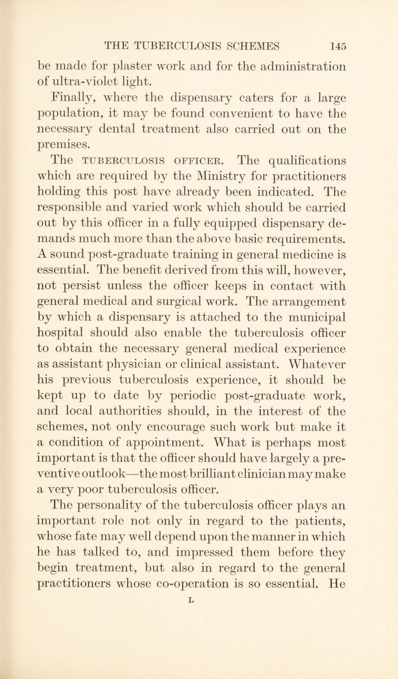 be made for plaster work and for the administration of ultra-violet light. Finally, where the dispensary caters for a large population, it may be found convenient to have the necessary dental treatment also carried out on the premises. The tuberculosis officer. The qualifications which are required by the Ministry for practitioners holding this post have already been indicated. The responsible and varied work which should be carried out by this officer in a fully equipped dispensary de¬ mands much more than the above basic requirements. A sound post-graduate training in general medicine is essential. The benefit derived from this will, however, not persist unless the officer keeps in contact with general medical and surgical work. The arrangement by which a dispensary is attached to the municipal hospital should also enable the tuberculosis officer to obtain the necessary general medical experience as assistant physician or clinical assistant. Whatever his previous tuberculosis experience, it should be kept up to date by periodic post-graduate work, and local authorities should, in the interest of the schemes, not only encourage such work but make it a condition of appointment. What is perhaps most important is that the officer should have largely a pre¬ ventive outlook—the most brilliant clinician may make a very poor tuberculosis officer. The personality of the tuberculosis officer plays an important role not only in regard to the patients, whose fate may well depend upon the manner in which he has talked to, and impressed them before they begin treatment, but also in regard to the general practitioners whose co-operation is so essential. He
