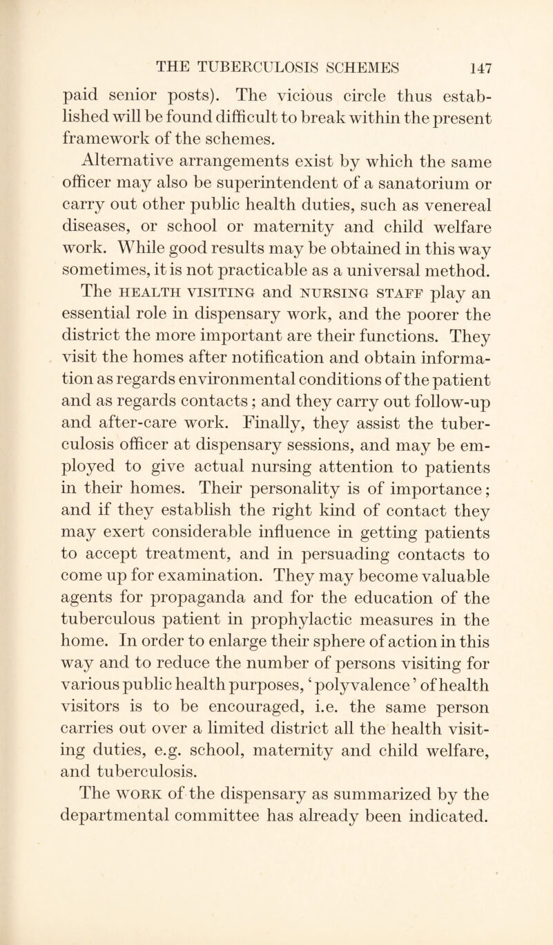 paid senior posts). The vicious circle thus estab¬ lished will be found difficult to break within the present framework of the schemes. Alternative arrangements exist by which the same officer may also be superintendent of a sanatorium or carry out other public health duties, such as venereal diseases, or school or maternity and child welfare work. While good results may be obtained in this way sometimes, it is not practicable as a universal method. The health visiting and nursing staff play an essential role in dispensary work, and the poorer the district the more important are their functions. They visit the homes after notification and obtain informa¬ tion as regards environmental conditions of the patient and as regards contacts; and they carry out follow-up and after-care work. Finally, they assist the tuber¬ culosis officer at dispensary sessions, and may be em¬ ployed to give actual nursing attention to patients in their homes. Their personality is of importance; and if they establish the right kind of contact they may exert considerable influence in getting patients to accept treatment, and in persuading contacts to come up for examination. They may become valuable agents for propaganda and for the education of the tuberculous patient in prophylactic measures in the home. In order to enlarge their sphere of action in this way and to reduce the number of persons visiting for various public health purposes,4 polyvalence ’ of health visitors is to be encouraged, i.e. the same person carries out over a limited district all the health visit¬ ing duties, e.g. school, maternity and child welfare, and tuberculosis. The work of the dispensary as summarized by the departmental committee has already been indicated.