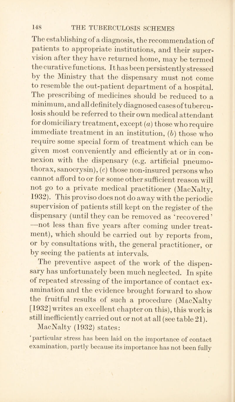 The establishing of a diagnosis, the recommendation of patients to appropriate institutions, and their super¬ vision after they have returned home, may be termed the curative functions. It has been persistently stressed by the Ministry that the dispensary must not come to resemble the out-patient department of a hospital. The prescribing of medicines should be reduced to a minimum, and all definitely diagnosed cases of tubercu¬ losis should be referred to their own medical attendant for domiciliary treatment, except (a) those who require immediate treatment in an institution, (b) those who require some special form of treatment which can be given most conveniently and efficiently at or in con¬ nexion with the dispensary (e.g. artificial pneumo¬ thorax, sanocrysin), (c) those non-insured persons who cannot afford to or for some other sufficient reason will not go to a private medical practitioner (MacNalty, 1932). This proviso does not do away with the periodic supervision of patients still kept on the register of the dispensary (until they can be removed as ‘recovered’ —not less than five years after coming under treat¬ ment), which should be carried out by reports from, or by consultations with, the general practitioner, or by seeing the patients at intervals. The preventive aspect of the work of the dispen¬ sary has unfortunately been much neglected. In spite of repeated stressing of the importance of contact ex¬ amination and the evidence brought forward to show the fruitful results of such a procedure (MacNalty [1932] writes an excellent chapter on this), this work is still inefficiently carried out or not at all (see table 21). MacNalty (1932) states: ‘particular stress has been laid on the importance of contact examination, partly because its importance has not been fully
