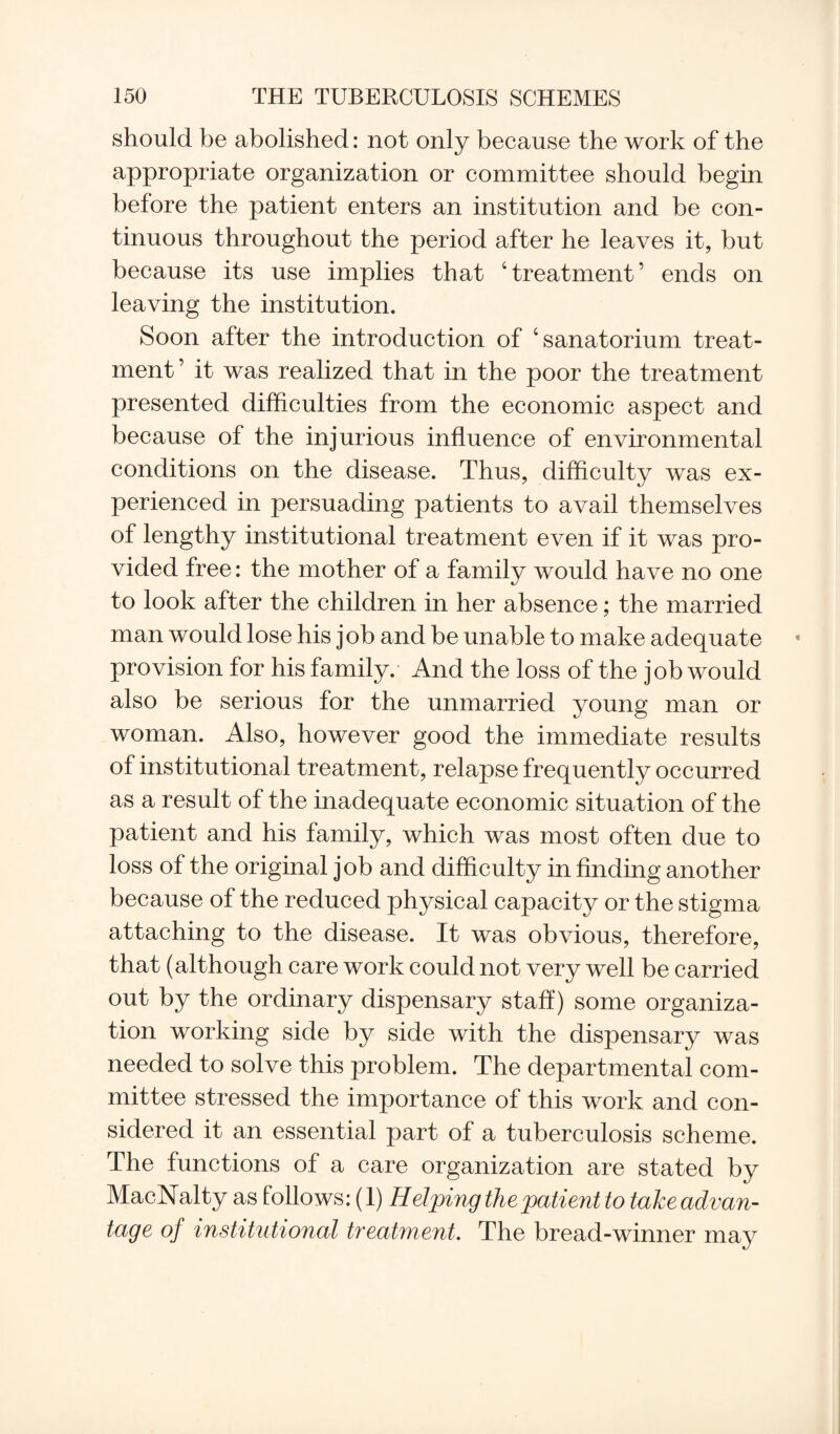 should be abolished: not only because the work of the appropriate organization or committee should begin before the patient enters an institution and be con¬ tinuous throughout the period after he leaves it, but because its use implies that 4 treatment ’ ends on leaving the institution. Soon after the introduction of ‘sanatorium treat¬ ment ’ it was realized that in the poor the treatment presented difficulties from the economic aspect and because of the injurious influence of environmental conditions on the disease. Thus, difficulty was ex¬ perienced in persuading patients to avail themselves of lengthy institutional treatment even if it was pro¬ vided free: the mother of a family would have no one to look after the children in her absence; the married man would lose his job and be unable to make adequate provision for his family. And the loss of the job would also be serious for the unmarried young man or woman. Also, however good the immediate results of institutional treatment, relapse frequently occurred as a result of the inadequate economic situation of the patient and his family, which was most often due to loss of the original job and difficulty in finding another because of the reduced physical capacity or the stigma attaching to the disease. It was obvious, therefore, that (although care work could not very well be carried out by the ordinary dispensary staff) some organiza¬ tion working side by side with the dispensary was needed to solve this problem. The departmental com¬ mittee stressed the importance of this work and con¬ sidered it an essential part of a tuberculosis scheme. The functions of a care organization are stated by MacNalty as follows: (1) Helping the patient to take advan¬ tage of institutional treatment. The bread-winner may