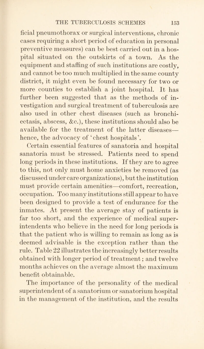 ficial pneumothorax or surgical interventions, chronic cases requiring a short period of education in personal preventive measures) can be best carried out in a hos¬ pital situated on the outskirts of a town. As the equipment and staffing of such institutions are costly, and cannot be too much multiplied in the same county district, it might even be found necessary for two or more counties to establish a joint hospital. It has further been suggested that as the methods of in¬ vestigation and surgical treatment of tuberculosis are also used in other chest diseases (such as bronchi¬ ectasis, abscess, &c.), these institutions should also be available for the treatment of the latter diseases— hence, the advocacy of 4 chest hospitals ’. Certain essential features of sanatoria and hospital sanatoria must be stressed. Patients need to spend long periods in these institutions. If they are to agree to this, not only must home anxieties be removed (as discussed under care organizations), but the institution must provide certain amenities—comfort, recreation, occupation. Too many institutions still appear to have been designed to provide a test of endurance for the inmates. At present the average stay of patients is far too short, and the experience of medical super¬ intendents who believe in the need for long periods is that the patient who is willing to remain as long as is deemed advisable is the exception rather than the rule. Table 22 illustrates the increasingly better results obtained with longer period of treatment; and twelve months achieves on the average almost the maximum benefit obtainable. The importance of the personality of the medical superintendent of a sanatorium or sanatorium hospital in the management of the institution, and the results