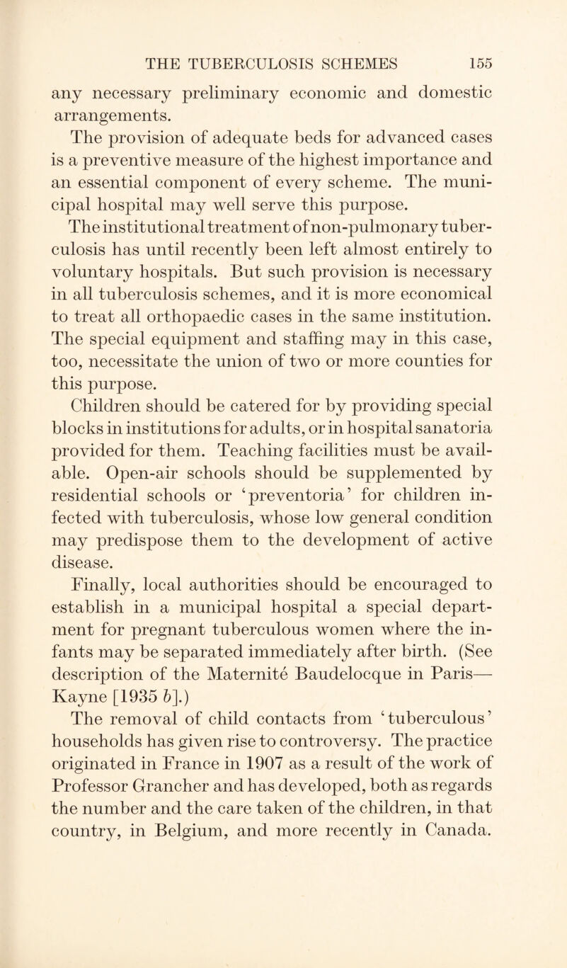 any necessary preliminary economic and domestic arrangements. The provision of adequate beds for advanced cases is a preventive measure of the highest importance and an essential component of every scheme. The muni¬ cipal hospital may well serve this purpose. The institutional treatment of non-pulmonary tuber¬ culosis has until recently been left almost entirely to voluntary hospitals. But such provision is necessary in all tuberculosis schemes, and it is more economical to treat all orthopaedic cases in the same institution. The special equipment and staffing may in this case, too, necessitate the union of two or more counties for this purpose. Children should be catered for by providing special blocks in institutions for adults, or in hospital sanatoria provided for them. Teaching facilities must be avail¬ able. Open-air schools should be supplemented by residential schools or 4 preventoria ’ for children in¬ fected with tuberculosis, whose low general condition may predispose them to the development of active disease. Finally, local authorities should be encouraged to establish in a municipal hospital a special depart¬ ment for pregnant tuberculous women where the in¬ fants may be separated immediately after birth. (See description of the Maternite Baudelocque in Paris— Kayne [1935 &].) The removal of child contacts from 'tuberculous’ households has given rise to controversy. The practice originated in France in 1907 as a result of the work of Professor Grancher and has developed, both as regards the number and the care taken of the children, in that country, in Belgium, and more recently in Canada.