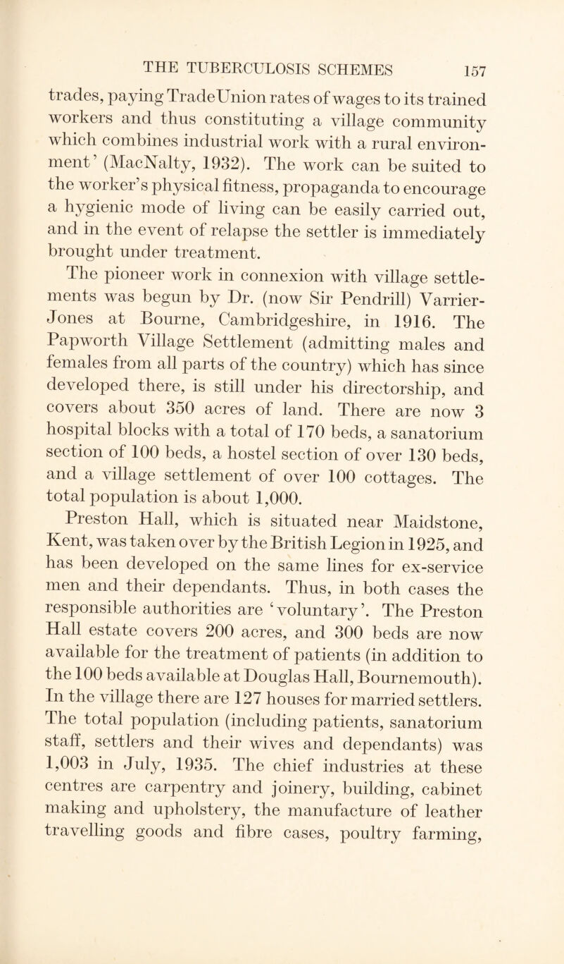 trades, paying TradeUnion rates of wages to its trained workers and thus constituting a village community which combines industrial work with a rural environ¬ ment’ (MacNalty, 1932). The work can be suited to the worker’s physical fitness, propaganda to encourage a hygienic mode of living can be easily carried out, and in the event of relapse the settler is immediately brought under treatment. The pioneer work in connexion with village settle¬ ments was begun by Dr. (now Sir Pendrill) Varrier- Jones at Bourne, Cambridgeshire, in 1916. The Papworth Village Settlement (admitting males and females from all parts of the country) which has since developed there, is still under his directorship, and covers about 350 acres of land. There are now 3 hospital blocks with a total of 170 beds, a sanatorium section of 100 beds, a hostel section of over 130 beds, and a village settlement of over 100 cottages. The total population is about 1,000. Preston Hall, which is situated near Maidstone, Kent, was taken over by the British Legion in 1925, and has been developed on the same lines for ex-service men and their dependants. Thus, in both cases the responsible authorities are ‘voluntary’. The Preston Hall estate covers 200 acres, and 300 beds are now available for the treatment of patients (in addition to the 100 beds available at Douglas Hall, Bournemouth). In the village there are 127 houses for married settlers. The total population (including patients, sanatorium staff, settlers and their wives and dependants) was 1,003 in July, 1935. The chief industries at these centres are carpentry and joinery, building, cabinet making and upholstery, the manufacture of leather travelling goods and fibre cases, poultry farming,