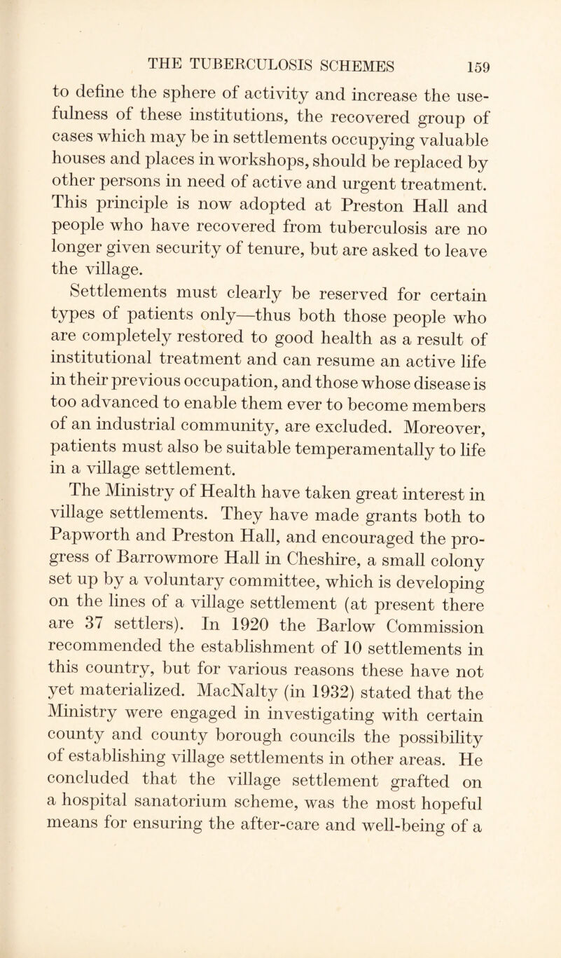to define the sphere of activity and increase the use¬ fulness of these institutions, the recovered group of cases which may be in settlements occupying valuable houses and places in workshops, should be replaced by other persons in need of active and urgent treatment. This principle is now adopted at Preston Hall and people who have recovered from tuberculosis are no longer given security of tenure, but are asked to leave the village. Settlements must clearly be reserved for certain types of patients only—thus both those people who are completely restored to good health as a result of institutional treatment and can resume an active life in their previous occupation, and those whose disease is too advanced to enable them ever to become members of an industrial community, are excluded. Moreover, patients must also be suitable temperamentally to life in a village settlement. The Ministry of Health have taken great interest in village settlements. They have made grants both to Papworth and Preston Hall, and encouraged the pro¬ gress of Barrowmore Hall in Cheshire, a small colony set up by a voluntary committee, which is developing on the lines of a village settlement (at present there are 37 settlers). In 1920 the Barlow Commission recommended the establishment of 10 settlements in this country, but for various reasons these have not yet materialized. MacNalty (in 1932) stated that the Ministry were engaged in investigating with certain county and county borough councils the possibility of establishing village settlements in other areas. He concluded that the village settlement grafted on a hospital sanatorium scheme, was the most hopeful means for ensuring the after-care and well-being of a