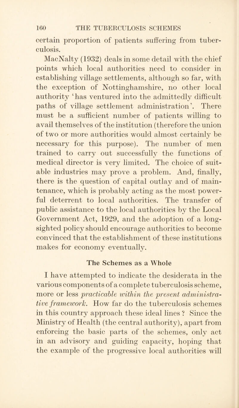 certain proportion of patients suffering from tuber¬ culosis. MacNalty (1932) deals in some detail with the chief points which local authorities need to consider in establishing village settlements, although so far, with the exception of Nottinghamshire, no other local authority ‘has ventured into the admittedly difficult paths of village settlement administration’. There must be a sufficient number of patients willing to avail themselves of the institution (therefore the union of two or more authorities would almost certainly be necessary for this purpose). The number of men trained to carry out successfully the functions of medical director is very limited. The choice of suit¬ able industries may prove a problem. And, finally, there is the question of capital outlay and of main¬ tenance, which is probably acting as the most power¬ ful deterrent to local authorities. The transfer of public assistance to the local authorities by the Local Government Act, 1929, and the adoption of a long¬ sighted policy should encourage authorities to become convinced that the establishment of these institutions makes for economy eventually. The Schemes as a Whole I have attempted to indicate the desiderata in the various components of a complete tuberculosis scheme, more or less practicable within the present administra¬ tive framework. How far do the tuberculosis schemes in this country approach these ideal lines ? Since the Ministry of Health (the central authority), apart from enforcing the basic parts of the schemes, only act in an advisory and guiding capacity, hoping that the example of the progressive local authorities will