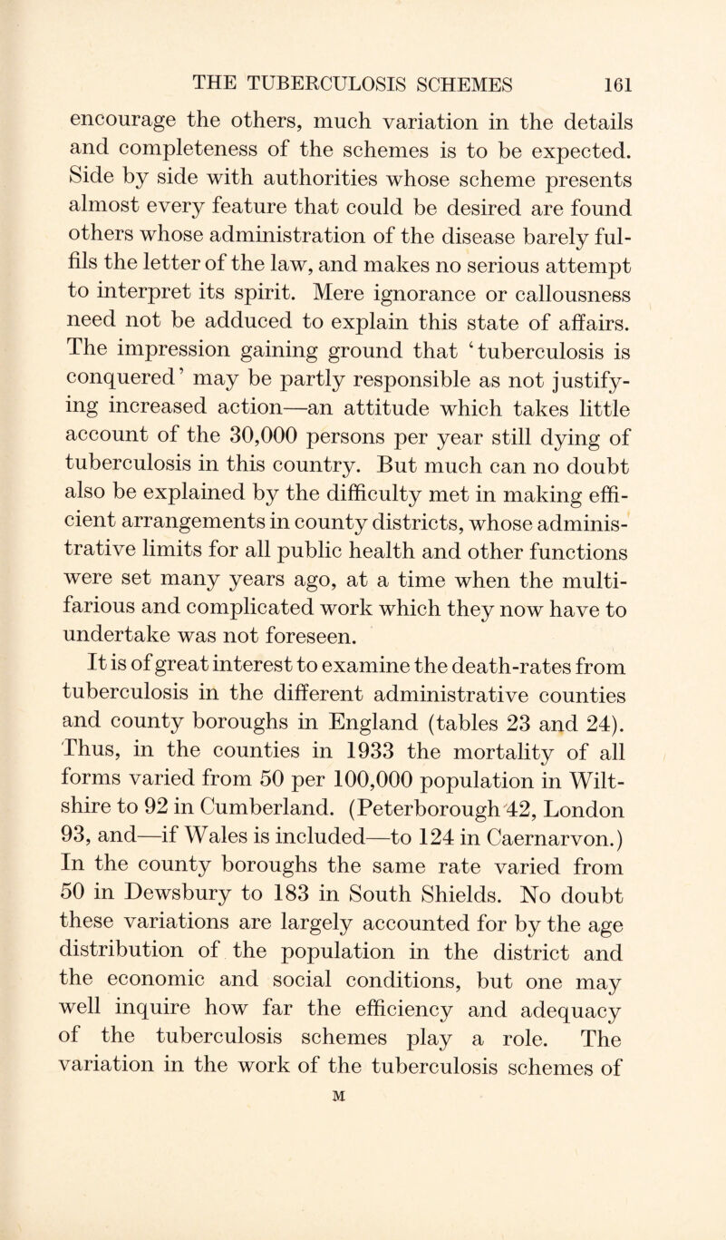encourage the others, much variation in the details and completeness of the schemes is to be expected. Side by side with authorities whose scheme presents almost every feature that could be desired are found others whose administration of the disease barely ful¬ fils the letter of the law, and makes no serious attempt to interpret its spirit. Mere ignorance or callousness need not be adduced to explain this state of affairs. The impression gaining ground that 4 tuberculosis is conquered’ may be partly responsible as not justify¬ ing increased action—an attitude which takes little account of the 30,000 persons per year still dying of tuberculosis in this country. But much can no doubt also be explained by the difficulty met in making effi¬ cient arrangements in county districts, whose adminis¬ trative limits for all public health and other functions were set many years ago, at a time when the multi¬ farious and complicated work which they now have to undertake was not foreseen. It is of great interest to examine the death-rates from tuberculosis in the different administrative counties and county boroughs in England (tables 23 and 24). Thus, in the counties in 1933 the mortality of all forms varied from 50 per 100,000 population in Wilt¬ shire to 92 in Cumberland. (Peterborough 42, London 93, and—if Wales is included—to 124 in Caernarvon.) In the county boroughs the same rate varied from 50 in Dewsbury to 183 in South Shields. No doubt these variations are largely accounted for by the age distribution of the population in the district and the economic and social conditions, but one may well inquire how far the efficiency and adequacy of the tuberculosis schemes play a role. The variation in the work of the tuberculosis schemes of M
