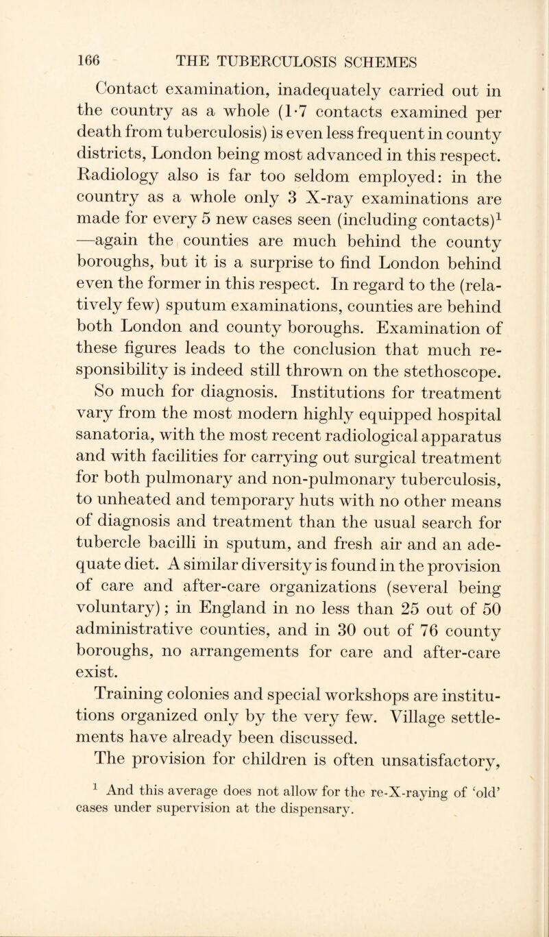 Contact examination, inadequately carried out in the country as a whole (1*7 contacts examined per death from tuberculosis) is even less frequent in county districts, London being most advanced in this respect. Radiology also is far too seldom employed: in the country as a whole only 3 X-ray examinations are made for every 5 new cases seen (including contacts)1 —again the counties are much behind the county boroughs, but it is a surprise to find London behind even the former in this respect. In regard to the (rela¬ tively few) sputum examinations, counties are behind both London and county boroughs. Examination of these figures leads to the conclusion that much re¬ sponsibility is indeed still thrown on the stethoscope. So much for diagnosis. Institutions for treatment vary from the most modern highly equipped hospital sanatoria, with the most recent radiological apparatus and with facilities for carrying out surgical treatment for both pulmonary and non-pulmonary tuberculosis, to unheated and temporary huts with no other means of diagnosis and treatment than the usual search for tubercle bacilli in sputum, and fresh air and an ade¬ quate diet. A similar diversity is found in the provision of care and after-care organizations (several being voluntary); in England in no less than 25 out of 50 administrative counties, and in 30 out of 76 county boroughs, no arrangements for care and after-care exist. Training colonies and special workshops are institu¬ tions organized only by the very few. Village settle¬ ments have already been discussed. The provision for children is often unsatisfactory, 1 And this average does not allow for the re-X-raying of ‘old’ cases under supervision at the dispensary.