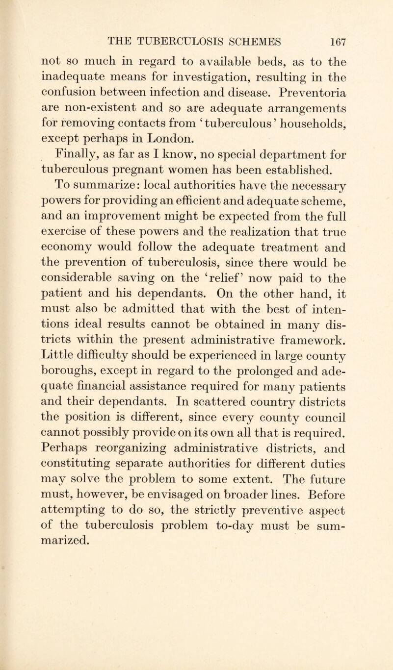 not so much in regard to available beds, as to the inadequate means for investigation, resulting in the confusion between infection and disease. Preventoria are non-existent and so are adequate arrangements for removing contacts from ‘ tuberculous ’ households, except perhaps in London. Finally, as far as I know, no special department for tuberculous pregnant women has been established. To summarize: local authorities have the necessary powers for providing an efficient and adequate scheme, and an improvement might be expected from the full exercise of these powers and the realization that true economy would follow the adequate treatment and the prevention of tuberculosis, since there would be considerable saving on the ‘relief’ now paid to the patient and his dependants. On the other hand, it must also be admitted that with the best of inten¬ tions ideal results cannot be obtained in many dis¬ tricts within the present administrative framework. Little difficulty should be experienced in large county boroughs, except in regard to the prolonged and ade¬ quate financial assistance required for many patients and their dependants. In scattered country districts the position is different, since every county council cannot possibly provide on its own all that is required. Perhaps reorganizing administrative districts, and constituting separate authorities for different duties may solve the problem to some extent. The future must, however, be envisaged on broader lines. Before attempting to do so, the strictly preventive aspect of the tuberculosis problem to-day must be sum¬ marized.