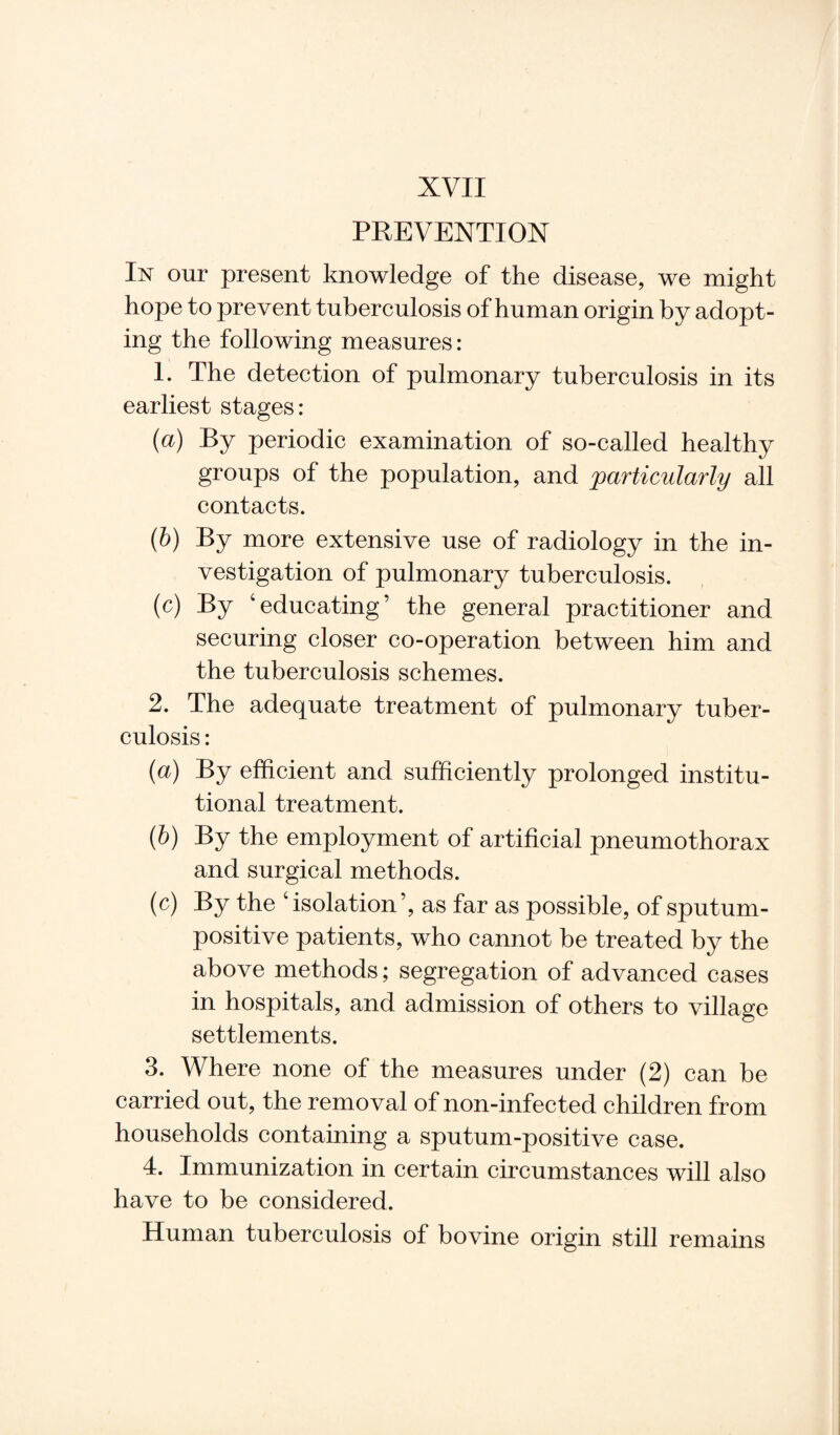 PREVENTION In our present knowledge of the disease, we might hope to prevent tuberculosis of human origin by adopt¬ ing the following measures: 1. The detection of pulmonary tuberculosis in its earliest stages: (a) By periodic examination of so-called healthy groups of the population, and 'particularly all contacts. (b) By more extensive use of radiology in the in¬ vestigation of pulmonary tuberculosis. (c) By ‘educating’ the general practitioner and securing closer co-operation between him and the tuberculosis schemes. 2. The adequate treatment of pulmonary tuber¬ culosis : (a) By efficient and sufficiently prolonged institu¬ tional treatment. (b) By the employment of artificial pneumothorax and surgical methods. (c) By the c isolation ’, as far as possible, of sputum¬ positive patients, who cannot be treated by the above methods; segregation of advanced cases in hospitals, and admission of others to village settlements. 3. Where none of the measures under (2) can be carried out, the removal of non-infected children from households containing a sputum-positive case. 4. Immunization in certain circumstances will also have to be considered. Human tuberculosis of bovine origin still remains