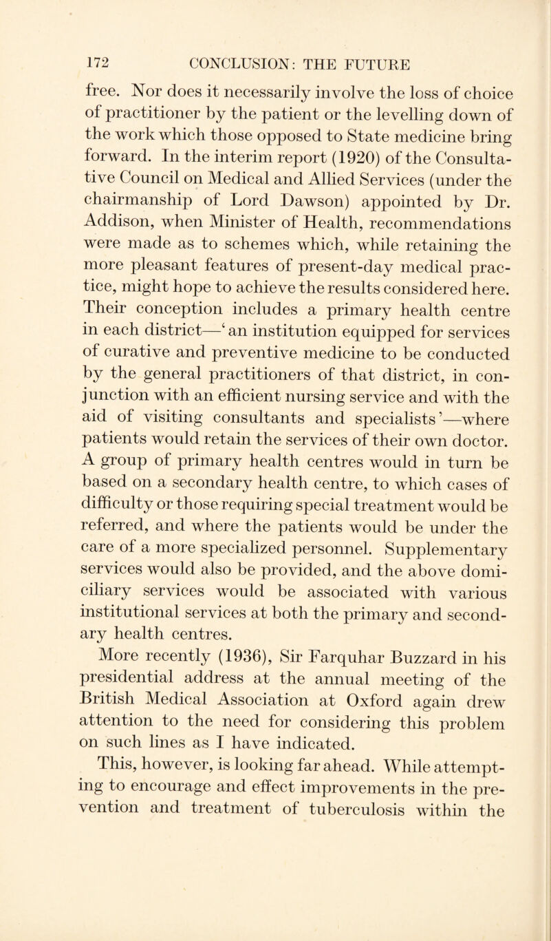 free. Nor does it necessarily involve the loss of choice of practitioner by the patient or the levelling down of the work which those opposed to State medicine bring forward. In the interim report (1920) of the Consulta¬ tive Council on Medical and Allied Services (under the chairmanship of Lord Dawson) appointed by Dr. Addison, when Minister of Health, recommendations were made as to schemes which, while retaining the more pleasant features of present-day medical prac¬ tice, might hope to achieve the results considered here. Their conception includes a primary health centre in each district—4 an institution equipped for services of curative and preventive medicine to be conducted by the general practitioners of that district, in con¬ junction with an efficient nursing service and with the aid of visiting consultants and specialists ’—where patients would retain the services of their own doctor. A group of primary health centres would in turn be based on a secondary health centre, to which cases of difficulty or those requiring special treatment would be referred, and where the patients would be under the care of a more specialized personnel. Supplementary services would also be provided, and the above domi¬ ciliary services would be associated with various institutional services at both the primary and second¬ ary health centres. More recently (1936), Sir Farquhar Buzzard in his presidential address at the annual meeting of the British Medical Association at Oxford again drew attention to the need for considering this problem on such lines as I have indicated. This, however, is looking far ahead. While attempt¬ ing to encourage and effect improvements in the pre¬ vention and treatment of tuberculosis within the