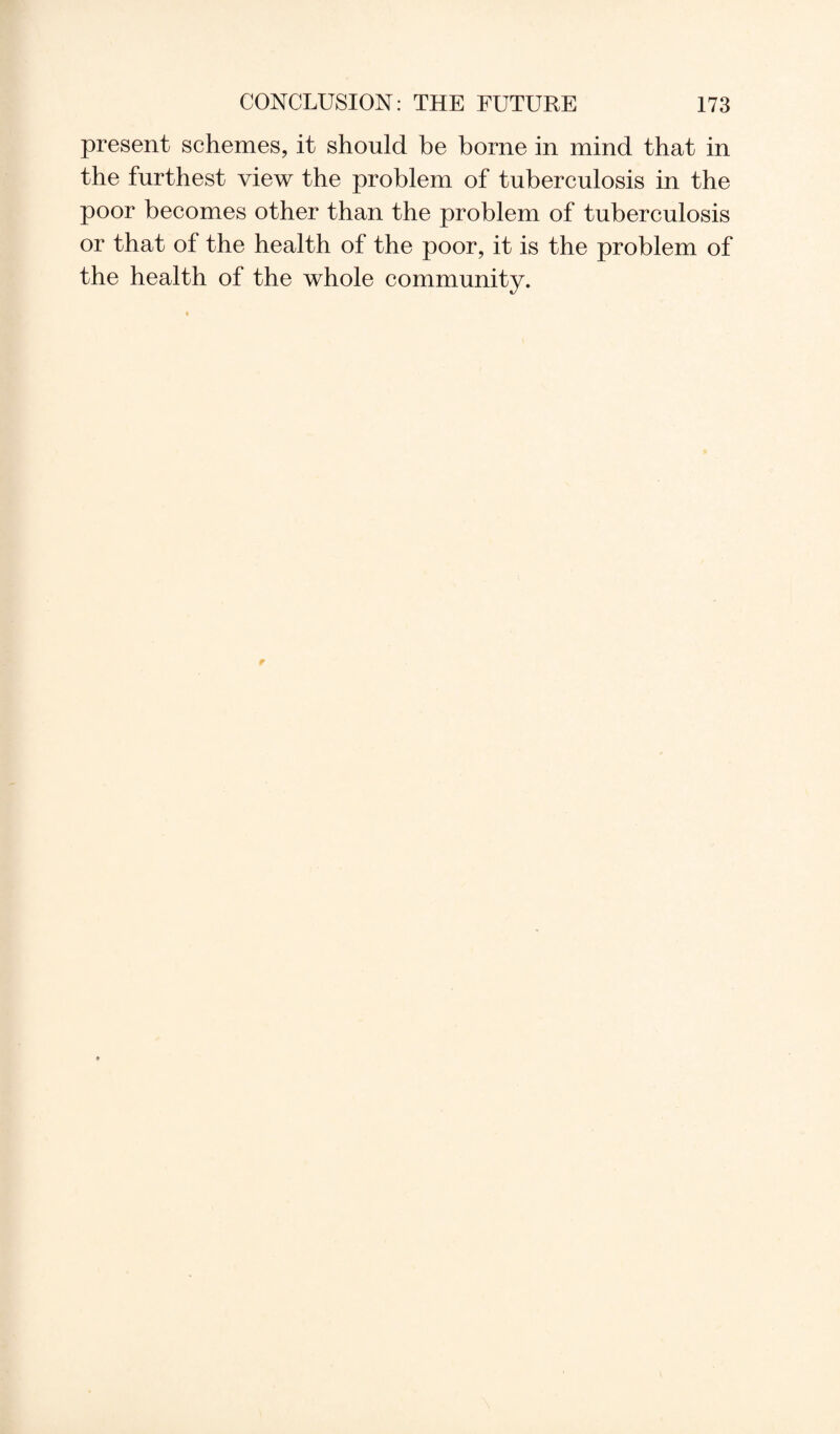 present schemes, it should he borne in mind that in the furthest view the problem of tuberculosis in the poor becomes other than the problem of tuberculosis or that of the health of the poor, it is the problem of the health of the whole community.