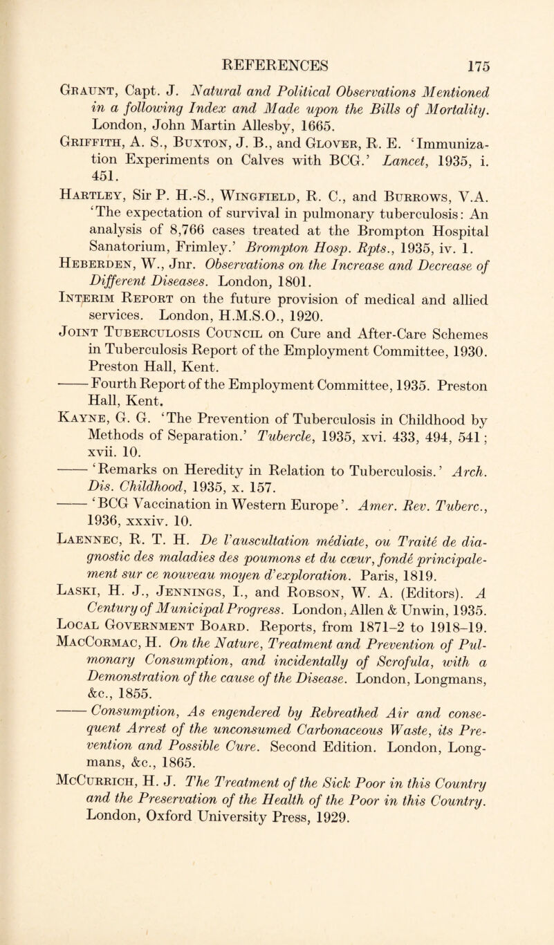 Graunt, Capt. J. Natural and Political Observations Mentioned in a following Index and Made upon the Bills of Mortality. London, John Martin Allesby, 1665. Griffith, A. S., Buxton, J. B., and Glover, R. E. ‘Immuniza¬ tion Experiments on Calves with BCG.’ Lancet, 1935, i. 451. Hartley, Sir P. H.-S., Wingfield, R. C., and Burrows, V.A. ‘ The expectation of survival in pulmonary tuberculosis: An analysis of 8,766 cases treated at the Brompton Hospital Sanatorium, Frimley.’ Brompton Hosp. Rpts., 1935, iv. 1. Heberden, W., Jnr. Observations on the Increase and Decrease of Different Diseases. London, 1801. Interim Report on the future provision of medical and allied services. London, H.M.S.O., 1920. Joint Tuberculosis Council on Cure and After-Care Schemes in Tuberculosis Report of the Employment Committee, 1930. Preston Hall, Kent. -Fourth Report of the Employment Committee, 1935. Preston Hall, Kent. Kayne, G. G. ‘The Prevention of Tuberculosis in Childhood by Methods of Separation.’ Tubercle, 1935, xvi. 433, 494, 541; xvii. 10. -‘Remarks on Heredity in Relation to Tuberculosis.’ Arch. Dis. Childhood, 1935, x. 157. -‘BCG Vaccination in Western Europe’. Amer. Rev. Tuberc., 1936, xxxiv. 10. Laennec, R. T. H. De Vauscultation mediate, ou Traite de dia¬ gnostic des maladies des poumons et du cceur, fonde principale- ment sur ce nouveau moyen d’exploration. Paris, 1819. Laski, H. J., Jennings, I., and Robson, W. A. (Editors). A Century of Municipal Progress. London, Allen & Unwin, 1935. Local Government Board. Reports, from 1871-2 to 1918-19. MacCormac, H. On the Nature, Treatment and Prevention of Pul¬ monary Consumption, and incidentally of Scrofula, with a Demonstration of the cause of the Disease. London, Longmans, &c., 1855. Consumption, As engendered by Rebreathed Air and conse¬ quent Arrest of the unconsumed Carbonaceous Waste, its Pre¬ vention and Possible Cure. Second Edition. London, Long¬ mans, &c., 1865. McCurrich, H. J. The Treatment of the Sick Poor in this Country and the Preservation of the Health of the Poor in this Country. London, Oxford University Press, 1929.