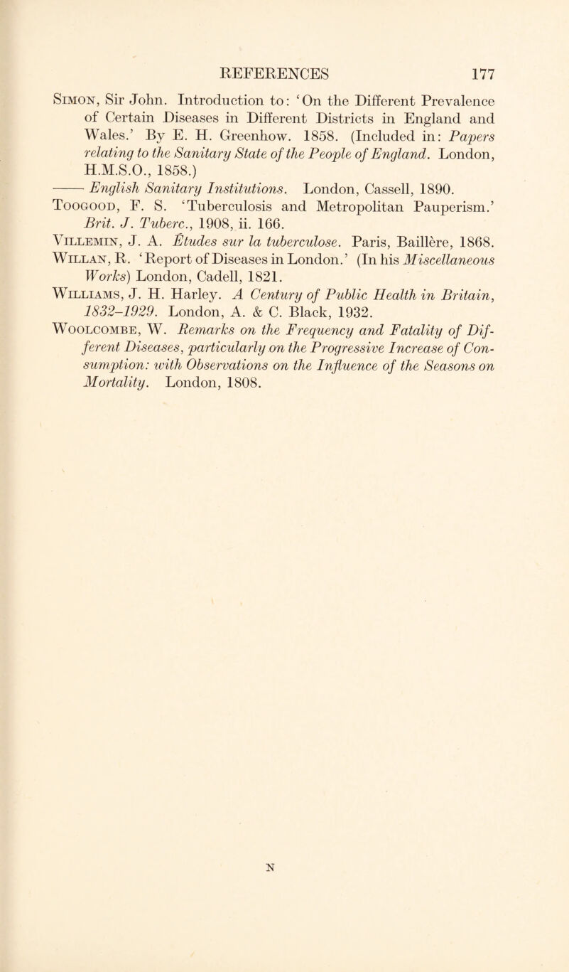 Simon, Sir John. Introduction to: ‘On the Different Prevalence of Certain Diseases in Different Districts in England and Wales.’ By E. H. Greenhow. 1858. (Included in: Papers relating to the Sanitary State of the People of England. London, H.M.S.O., 1858.) -English Sanitary Institutions. London, Cassell, 1890. Toogood, F. S. ‘Tuberculosis and Metropolitan Pauperism.’ Brit. J. Tuberc., 1908, ii. 166. Villemin, J. A. Etudes sur la tuberculose. Paris, Baillere, 1868. Willan, R. ‘ Report of Diseases in London. ’ (In his Miscellaneous Works) London, Cadell, 1821. Williams, J. H. Harley. A Century of Public Health in Britain, 1832-1929. London, A. & C. Black, 1932. Woolcombe, W. Remarks on the Frequency and Fatality of Dif¬ ferent Diseases, particularly on the Progressive Increase of Con¬ sumption: with Observations on the Influence of the Seasons on Mortality. London, 1808. N