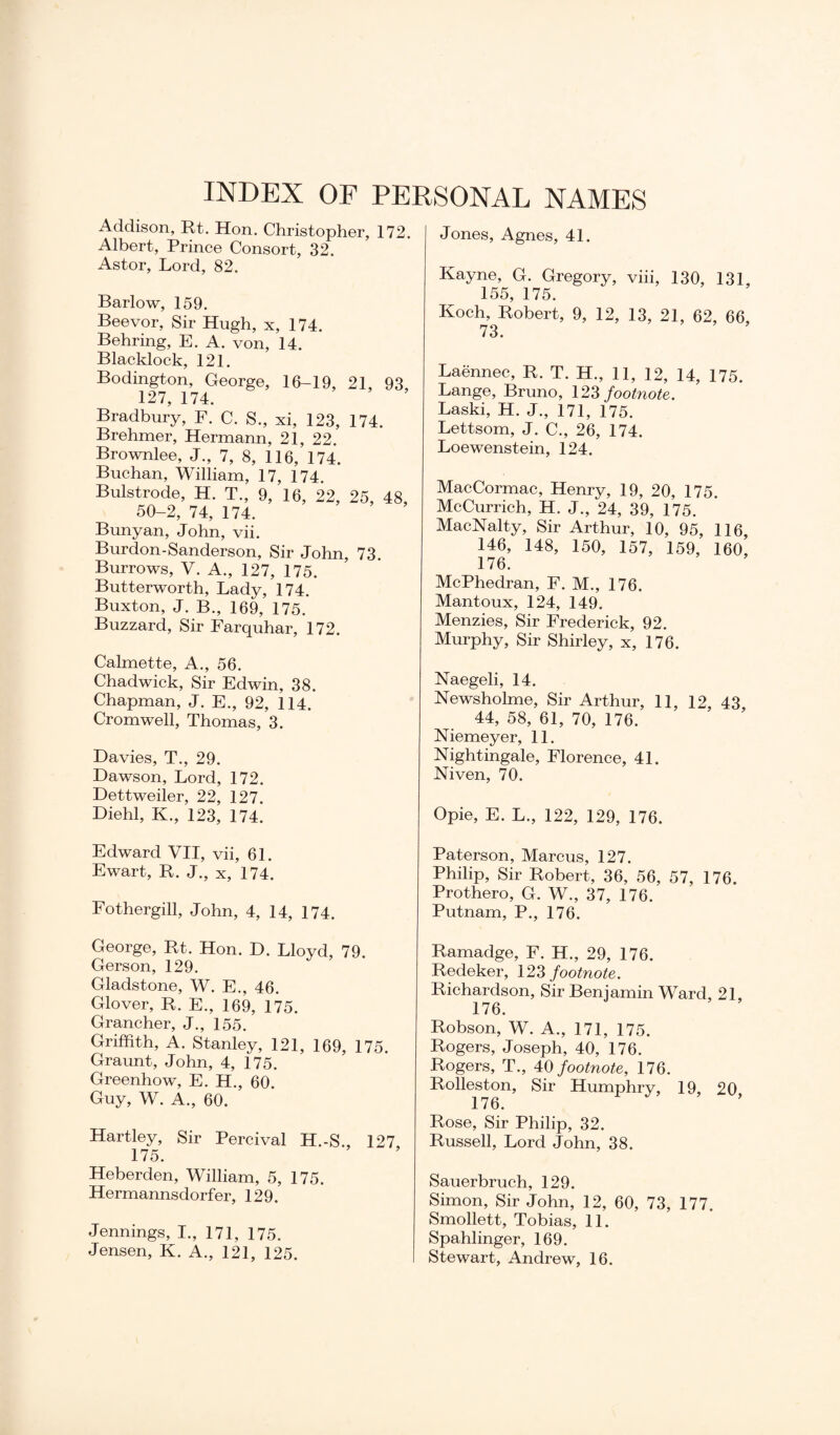 INDEX OF PERSONAL NAMES Addison, Rt. Hon. Christopher, 172. Albert, Prince Consort, 32. Astor, Lord, 82. Barlow, 159. Beevor, Sir Hugh, x, 174. Behring, E. A. von, 14. Blacklock, 121. Bodington, George, 16-19, 21, 93, 127, 174. Bradbury, F. C. S., xi, 123, 174. Brehmer, Hermann, 21, 22. Brownlee, J., 7, 8, 116, 174. Buchan, William, 17, 174. Bulstrode, H. T., 9, 16, 22, 25, 48, 50-2, 74, 174. Bunyan, John, vii. Burdon-Sanderson, Sir John, 73. Burrows, V. A., 127, 175. Butterworth, Lady, 174. Buxton, J. B., 169, 175. Buzzard, Sir Farquhar, 172. Calmette, A., 56. Chadwick, Sir Edwin, 38. Chapman, J. E., 92, 114. Cromwell, Thomas, 3. Davies, T., 29. Dawson, Lord, 172. Dettweiler, 22, 127. Diehl, K., 123, 174. Edward VII, vii, 61. Ewart, R. J., x, 174. Fothergill, John, 4, 14, 174. George, Rt. Hon. D. Lloyd, 79. Gerson, 129. Gladstone, W. E., 46. Glover, R. E., 169, 175. Grancher, J., 155. Griffith, A. Stanley, 121, 169, 175. Graunt, John, 4, 175. Greenhow, E. H., 60. Guy, W. A., 60. Hartley, Sir Percival H.-S., 127 175. Heberden, William, 5, 175. Hermannsdorfer, 129. Jennings, I., 171, 175. Jensen, K. A., 121, 125. Jones, Agnes, 41. Kayne, G. Gregory, viii, 130, 131, 155, 175. Koch, Robert, 9, 12, 13, 21, 62, 66, Laennec, R. T. H., 11, 12, 14, 175. Lange, Bruno, 123 footnote. Laski, H. J., 171, 175. Lettsom, J. C., 26, 174. Loewenstein, 124. MacCormac, Henry, 19, 20, 175. McCurrich, H. J., 24, 39, 175. MacNalty, Sir Arthur, 10, 95, 116, 146, 148, 150, 157, 159, 160, 176. McPhedran, F. M., 176. Mantoux, 124, 149. Menzies, Sir Frederick, 92. Murphy, Sir Shirley, x, 176. Naegeli, 14. Newsholme, Sir Arthur, 11, 12, 43 44, 58, 61, 70, 176. Niemeyer, 11. Nightingale, Florence, 41. Niven, 70. Opie, E. L., 122, 129, 176. Paterson, Marcus, 127. Philip, Sir Robert, 36, 56, 57, 176. Prothero, G. W., 37, 176. Putnam, P., 176. Ramadge, F. H., 29, 176. Redeker, 123 footnote. Richardson, Sir Beniamin Ward, 21, 176. Robson, W. A., 171, 175. Rogers, Joseph, 40, 176. Rogers, T., 40 footnote, 176. Rolleston, Sir Humphry, 19, 20 176. Rose, Sir Philip, 32. Russell, Lord John, 38. Sauerbruch, 129. Simon, Sir John, 12, 60, 73, 177. Smollett, Tobias, 11. Spahlinger, 169. I Stewart, Andrew, 16.
